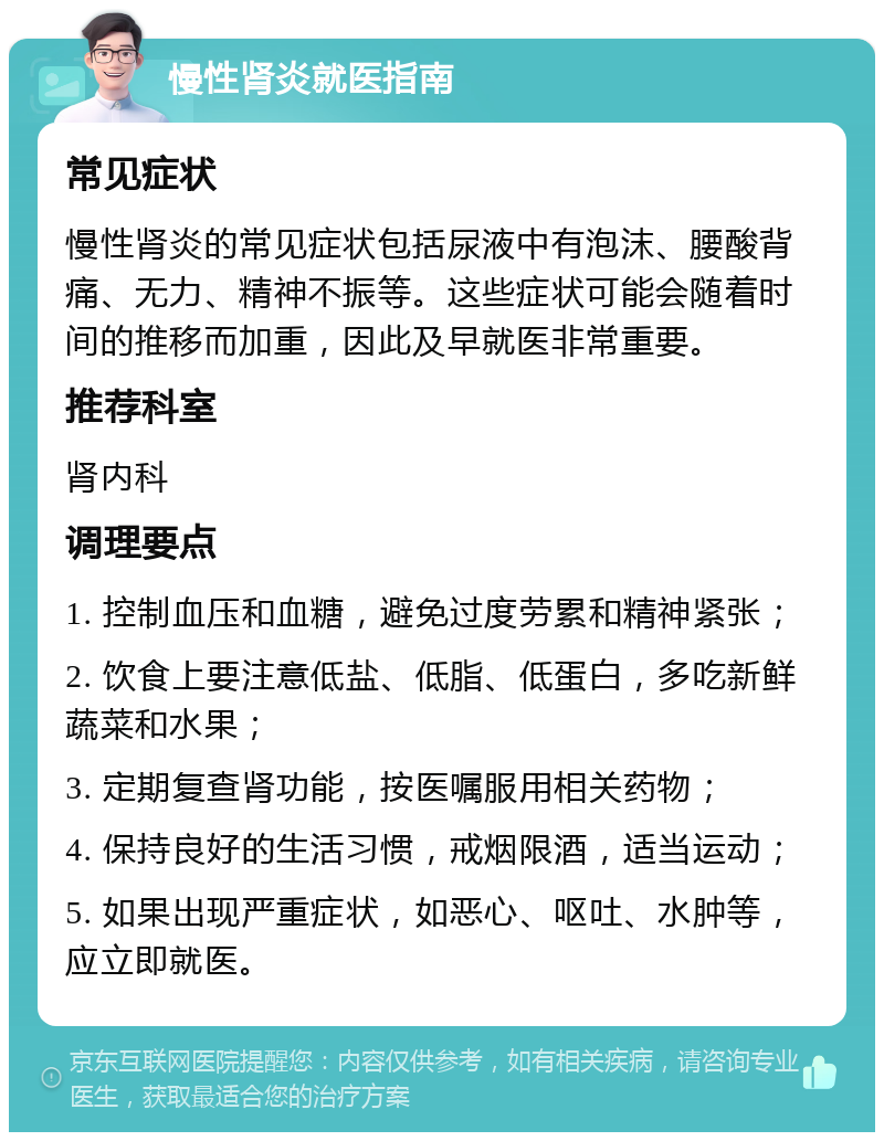 慢性肾炎就医指南 常见症状 慢性肾炎的常见症状包括尿液中有泡沫、腰酸背痛、无力、精神不振等。这些症状可能会随着时间的推移而加重，因此及早就医非常重要。 推荐科室 肾内科 调理要点 1. 控制血压和血糖，避免过度劳累和精神紧张； 2. 饮食上要注意低盐、低脂、低蛋白，多吃新鲜蔬菜和水果； 3. 定期复查肾功能，按医嘱服用相关药物； 4. 保持良好的生活习惯，戒烟限酒，适当运动； 5. 如果出现严重症状，如恶心、呕吐、水肿等，应立即就医。