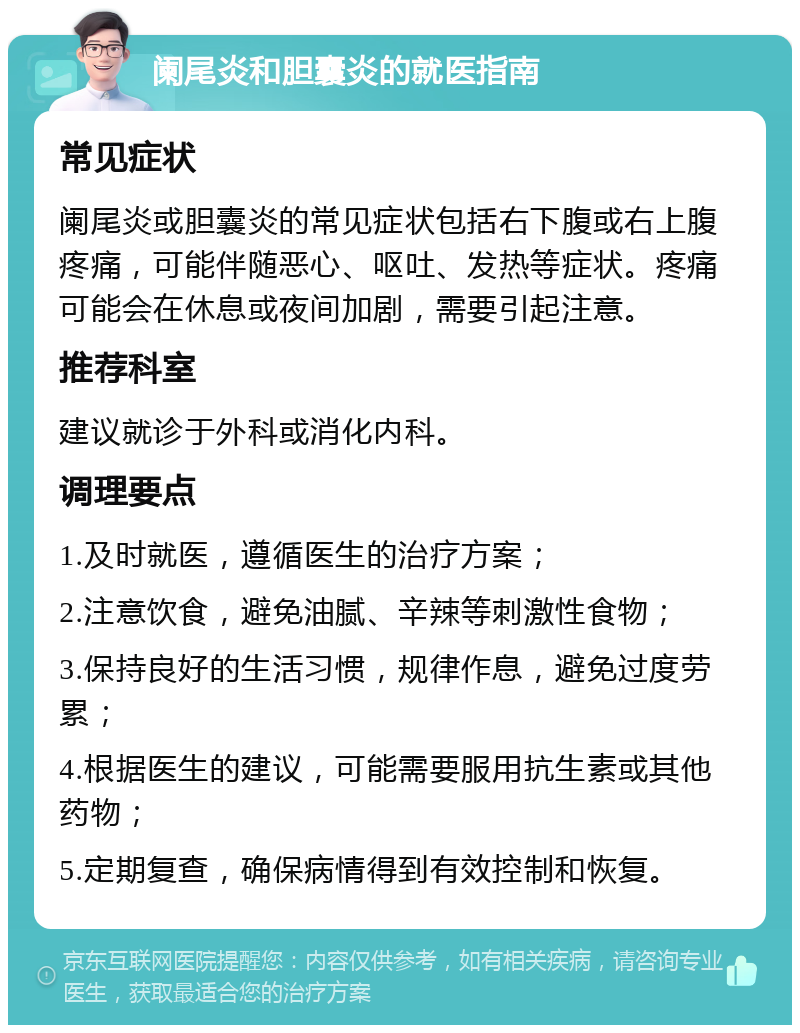 阑尾炎和胆囊炎的就医指南 常见症状 阑尾炎或胆囊炎的常见症状包括右下腹或右上腹疼痛，可能伴随恶心、呕吐、发热等症状。疼痛可能会在休息或夜间加剧，需要引起注意。 推荐科室 建议就诊于外科或消化内科。 调理要点 1.及时就医，遵循医生的治疗方案； 2.注意饮食，避免油腻、辛辣等刺激性食物； 3.保持良好的生活习惯，规律作息，避免过度劳累； 4.根据医生的建议，可能需要服用抗生素或其他药物； 5.定期复查，确保病情得到有效控制和恢复。