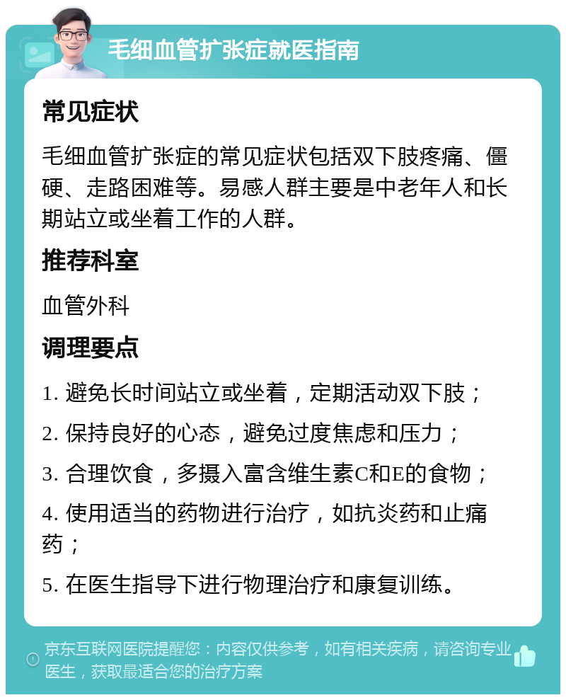 毛细血管扩张症就医指南 常见症状 毛细血管扩张症的常见症状包括双下肢疼痛、僵硬、走路困难等。易感人群主要是中老年人和长期站立或坐着工作的人群。 推荐科室 血管外科 调理要点 1. 避免长时间站立或坐着，定期活动双下肢； 2. 保持良好的心态，避免过度焦虑和压力； 3. 合理饮食，多摄入富含维生素C和E的食物； 4. 使用适当的药物进行治疗，如抗炎药和止痛药； 5. 在医生指导下进行物理治疗和康复训练。