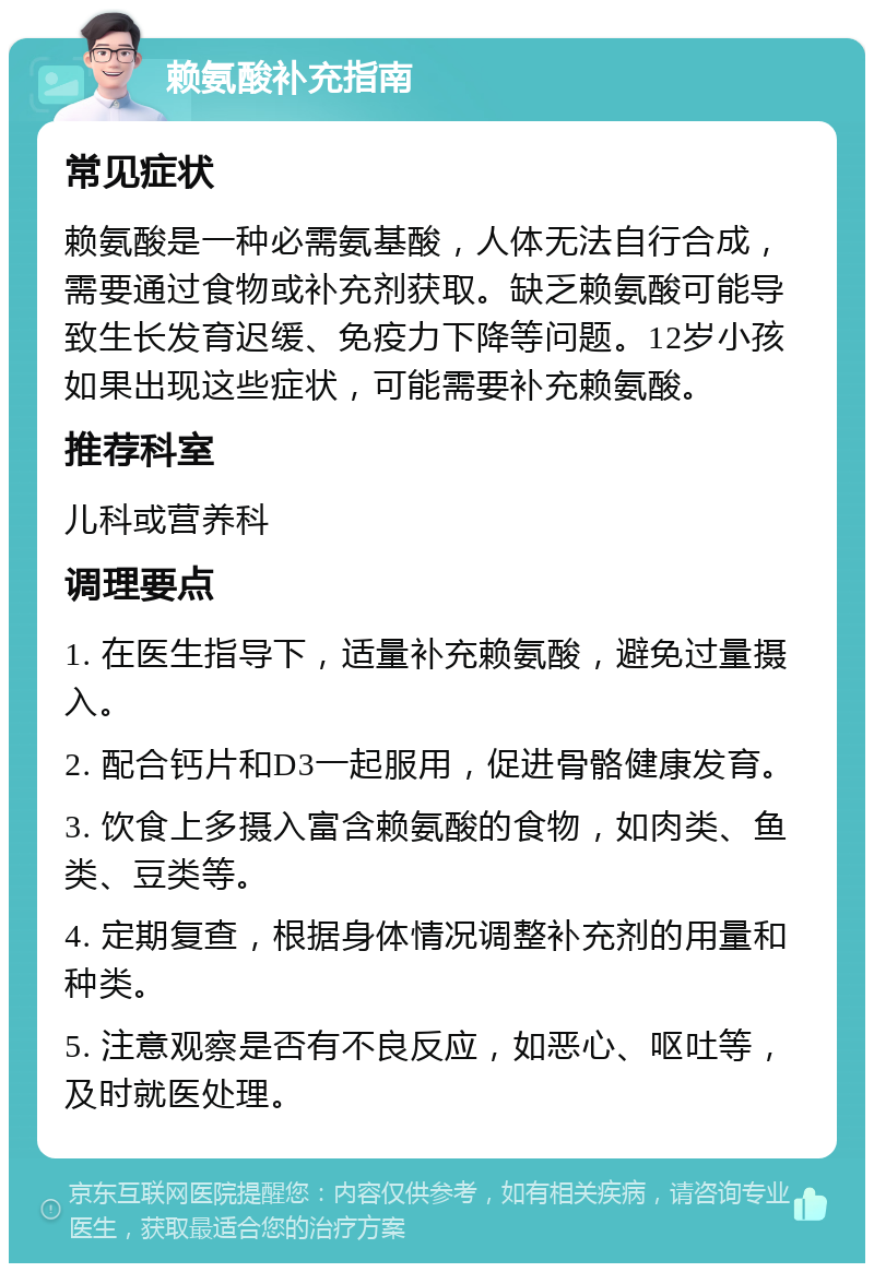 赖氨酸补充指南 常见症状 赖氨酸是一种必需氨基酸，人体无法自行合成，需要通过食物或补充剂获取。缺乏赖氨酸可能导致生长发育迟缓、免疫力下降等问题。12岁小孩如果出现这些症状，可能需要补充赖氨酸。 推荐科室 儿科或营养科 调理要点 1. 在医生指导下，适量补充赖氨酸，避免过量摄入。 2. 配合钙片和D3一起服用，促进骨骼健康发育。 3. 饮食上多摄入富含赖氨酸的食物，如肉类、鱼类、豆类等。 4. 定期复查，根据身体情况调整补充剂的用量和种类。 5. 注意观察是否有不良反应，如恶心、呕吐等，及时就医处理。