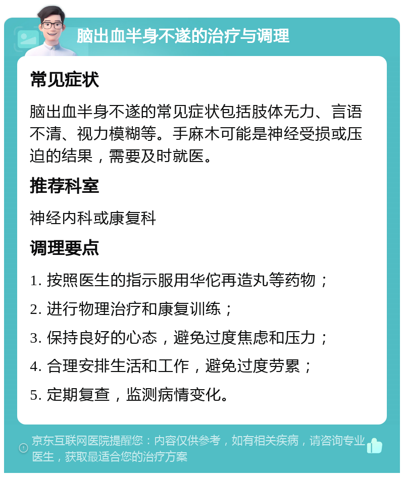 脑出血半身不遂的治疗与调理 常见症状 脑出血半身不遂的常见症状包括肢体无力、言语不清、视力模糊等。手麻木可能是神经受损或压迫的结果，需要及时就医。 推荐科室 神经内科或康复科 调理要点 1. 按照医生的指示服用华佗再造丸等药物； 2. 进行物理治疗和康复训练； 3. 保持良好的心态，避免过度焦虑和压力； 4. 合理安排生活和工作，避免过度劳累； 5. 定期复查，监测病情变化。