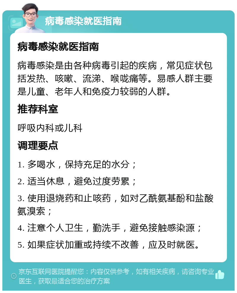 病毒感染就医指南 病毒感染就医指南 病毒感染是由各种病毒引起的疾病，常见症状包括发热、咳嗽、流涕、喉咙痛等。易感人群主要是儿童、老年人和免疫力较弱的人群。 推荐科室 呼吸内科或儿科 调理要点 1. 多喝水，保持充足的水分； 2. 适当休息，避免过度劳累； 3. 使用退烧药和止咳药，如对乙酰氨基酚和盐酸氨溴索； 4. 注意个人卫生，勤洗手，避免接触感染源； 5. 如果症状加重或持续不改善，应及时就医。