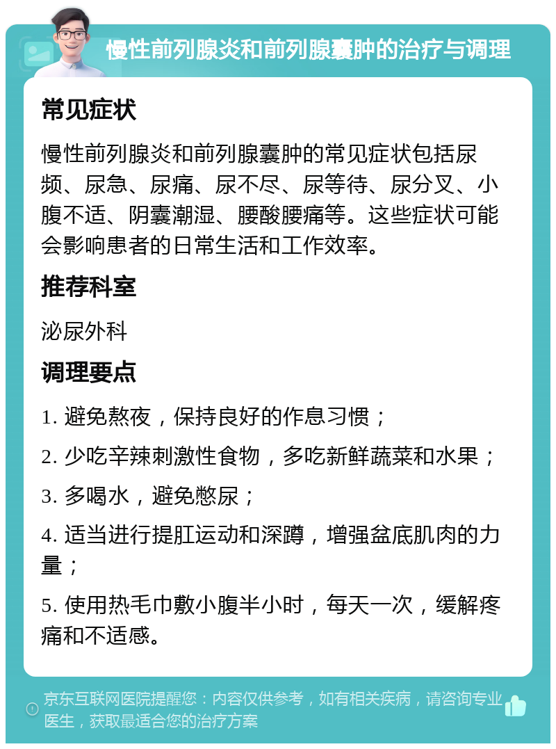 慢性前列腺炎和前列腺囊肿的治疗与调理 常见症状 慢性前列腺炎和前列腺囊肿的常见症状包括尿频、尿急、尿痛、尿不尽、尿等待、尿分叉、小腹不适、阴囊潮湿、腰酸腰痛等。这些症状可能会影响患者的日常生活和工作效率。 推荐科室 泌尿外科 调理要点 1. 避免熬夜，保持良好的作息习惯； 2. 少吃辛辣刺激性食物，多吃新鲜蔬菜和水果； 3. 多喝水，避免憋尿； 4. 适当进行提肛运动和深蹲，增强盆底肌肉的力量； 5. 使用热毛巾敷小腹半小时，每天一次，缓解疼痛和不适感。