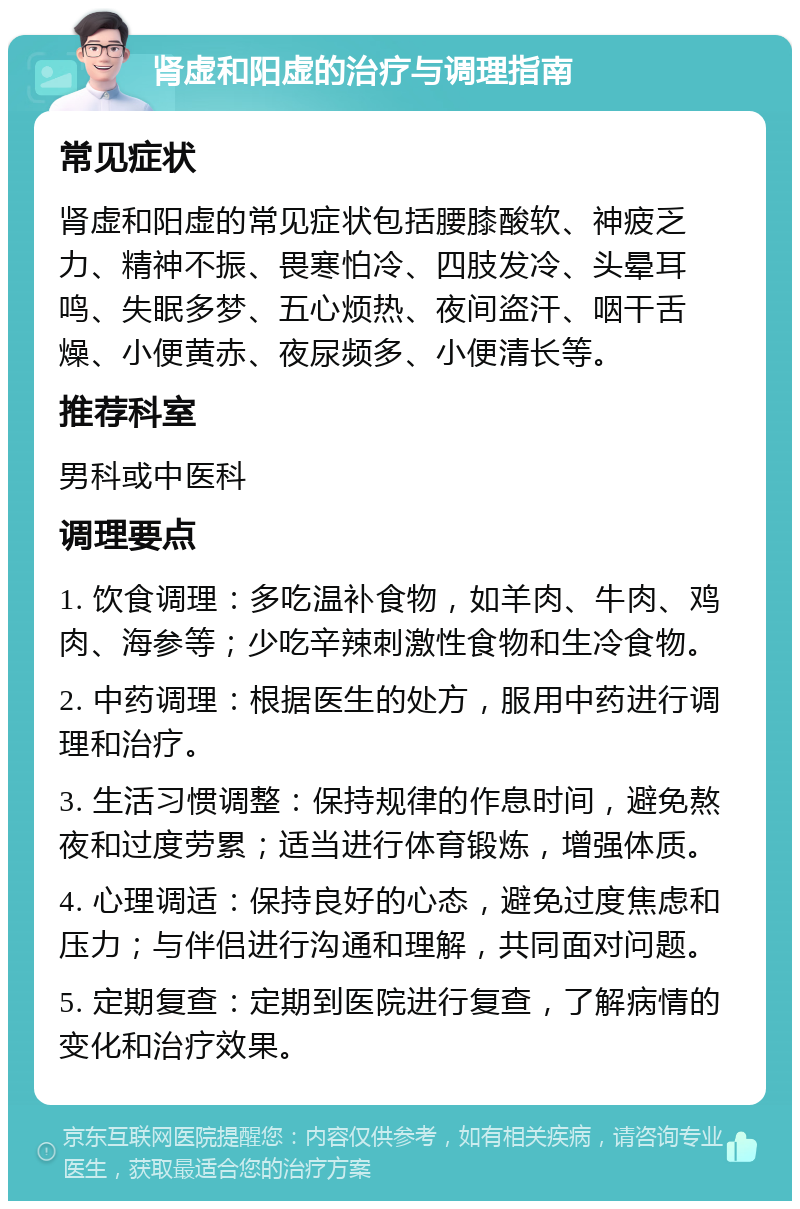 肾虚和阳虚的治疗与调理指南 常见症状 肾虚和阳虚的常见症状包括腰膝酸软、神疲乏力、精神不振、畏寒怕冷、四肢发冷、头晕耳鸣、失眠多梦、五心烦热、夜间盗汗、咽干舌燥、小便黄赤、夜尿频多、小便清长等。 推荐科室 男科或中医科 调理要点 1. 饮食调理：多吃温补食物，如羊肉、牛肉、鸡肉、海参等；少吃辛辣刺激性食物和生冷食物。 2. 中药调理：根据医生的处方，服用中药进行调理和治疗。 3. 生活习惯调整：保持规律的作息时间，避免熬夜和过度劳累；适当进行体育锻炼，增强体质。 4. 心理调适：保持良好的心态，避免过度焦虑和压力；与伴侣进行沟通和理解，共同面对问题。 5. 定期复查：定期到医院进行复查，了解病情的变化和治疗效果。