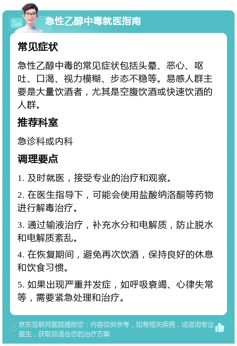 急性乙醇中毒就医指南 常见症状 急性乙醇中毒的常见症状包括头晕、恶心、呕吐、口渴、视力模糊、步态不稳等。易感人群主要是大量饮酒者，尤其是空腹饮酒或快速饮酒的人群。 推荐科室 急诊科或内科 调理要点 1. 及时就医，接受专业的治疗和观察。 2. 在医生指导下，可能会使用盐酸纳洛酮等药物进行解毒治疗。 3. 通过输液治疗，补充水分和电解质，防止脱水和电解质紊乱。 4. 在恢复期间，避免再次饮酒，保持良好的休息和饮食习惯。 5. 如果出现严重并发症，如呼吸衰竭、心律失常等，需要紧急处理和治疗。