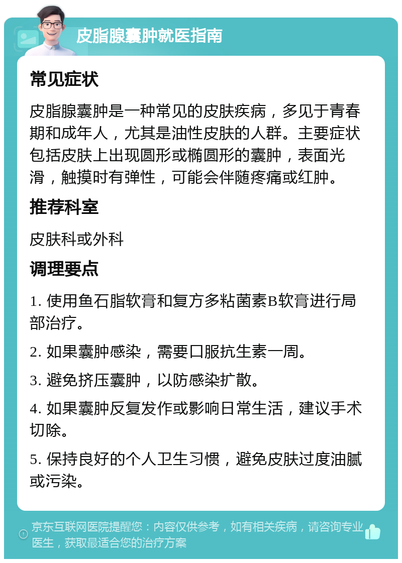 皮脂腺囊肿就医指南 常见症状 皮脂腺囊肿是一种常见的皮肤疾病，多见于青春期和成年人，尤其是油性皮肤的人群。主要症状包括皮肤上出现圆形或椭圆形的囊肿，表面光滑，触摸时有弹性，可能会伴随疼痛或红肿。 推荐科室 皮肤科或外科 调理要点 1. 使用鱼石脂软膏和复方多粘菌素B软膏进行局部治疗。 2. 如果囊肿感染，需要口服抗生素一周。 3. 避免挤压囊肿，以防感染扩散。 4. 如果囊肿反复发作或影响日常生活，建议手术切除。 5. 保持良好的个人卫生习惯，避免皮肤过度油腻或污染。