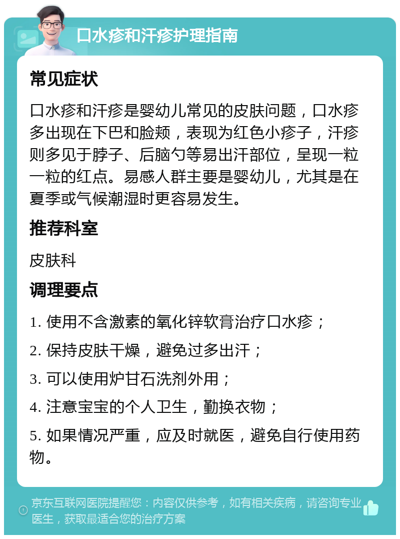 口水疹和汗疹护理指南 常见症状 口水疹和汗疹是婴幼儿常见的皮肤问题，口水疹多出现在下巴和脸颊，表现为红色小疹子，汗疹则多见于脖子、后脑勺等易出汗部位，呈现一粒一粒的红点。易感人群主要是婴幼儿，尤其是在夏季或气候潮湿时更容易发生。 推荐科室 皮肤科 调理要点 1. 使用不含激素的氧化锌软膏治疗口水疹； 2. 保持皮肤干燥，避免过多出汗； 3. 可以使用炉甘石洗剂外用； 4. 注意宝宝的个人卫生，勤换衣物； 5. 如果情况严重，应及时就医，避免自行使用药物。