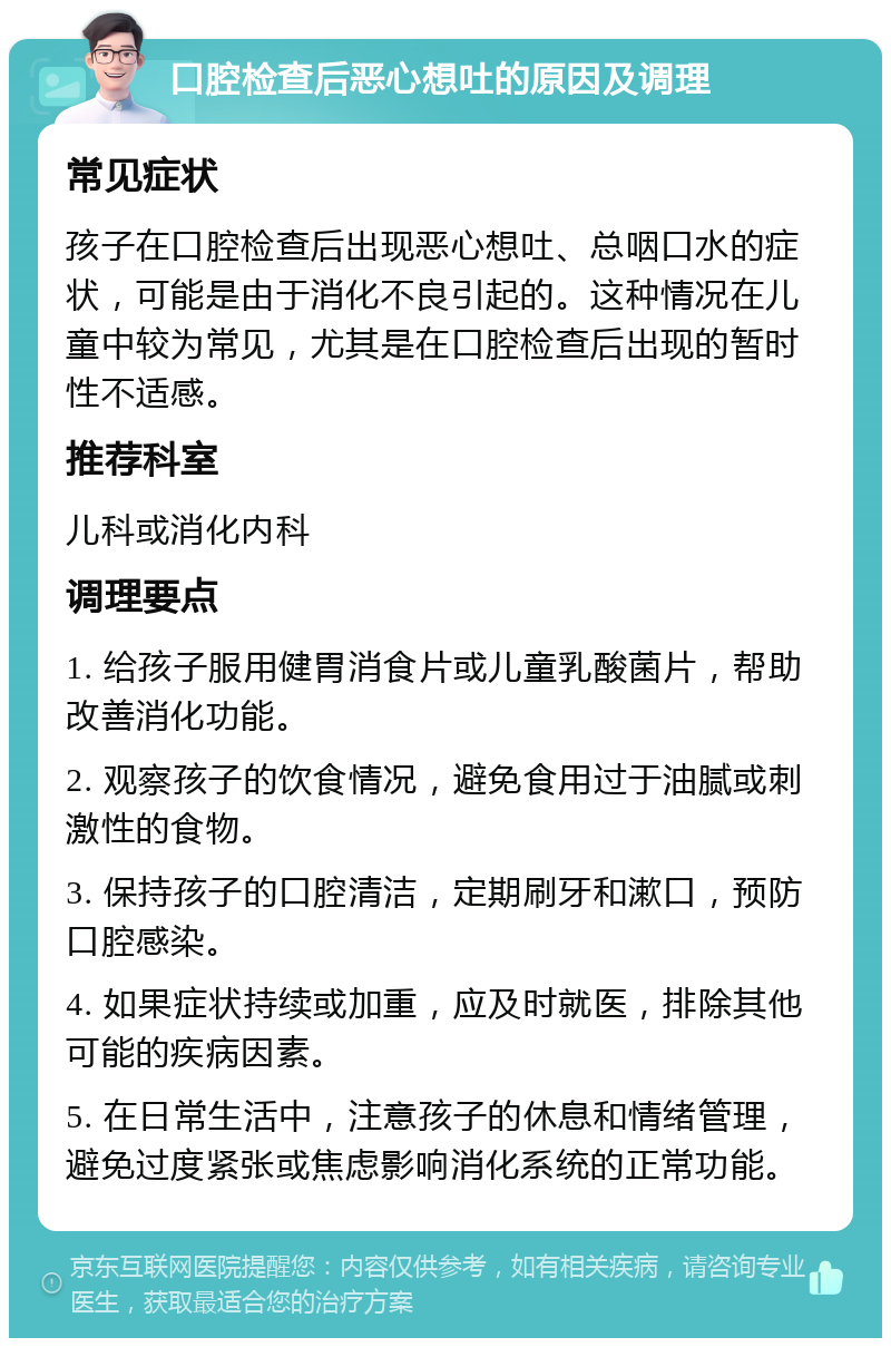 口腔检查后恶心想吐的原因及调理 常见症状 孩子在口腔检查后出现恶心想吐、总咽口水的症状，可能是由于消化不良引起的。这种情况在儿童中较为常见，尤其是在口腔检查后出现的暂时性不适感。 推荐科室 儿科或消化内科 调理要点 1. 给孩子服用健胃消食片或儿童乳酸菌片，帮助改善消化功能。 2. 观察孩子的饮食情况，避免食用过于油腻或刺激性的食物。 3. 保持孩子的口腔清洁，定期刷牙和漱口，预防口腔感染。 4. 如果症状持续或加重，应及时就医，排除其他可能的疾病因素。 5. 在日常生活中，注意孩子的休息和情绪管理，避免过度紧张或焦虑影响消化系统的正常功能。