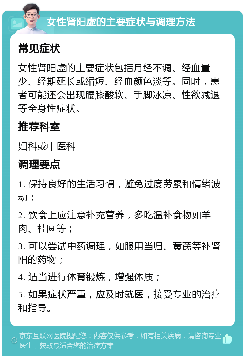 女性肾阳虚的主要症状与调理方法 常见症状 女性肾阳虚的主要症状包括月经不调、经血量少、经期延长或缩短、经血颜色淡等。同时，患者可能还会出现腰膝酸软、手脚冰凉、性欲减退等全身性症状。 推荐科室 妇科或中医科 调理要点 1. 保持良好的生活习惯，避免过度劳累和情绪波动； 2. 饮食上应注意补充营养，多吃温补食物如羊肉、桂圆等； 3. 可以尝试中药调理，如服用当归、黄芪等补肾阳的药物； 4. 适当进行体育锻炼，增强体质； 5. 如果症状严重，应及时就医，接受专业的治疗和指导。