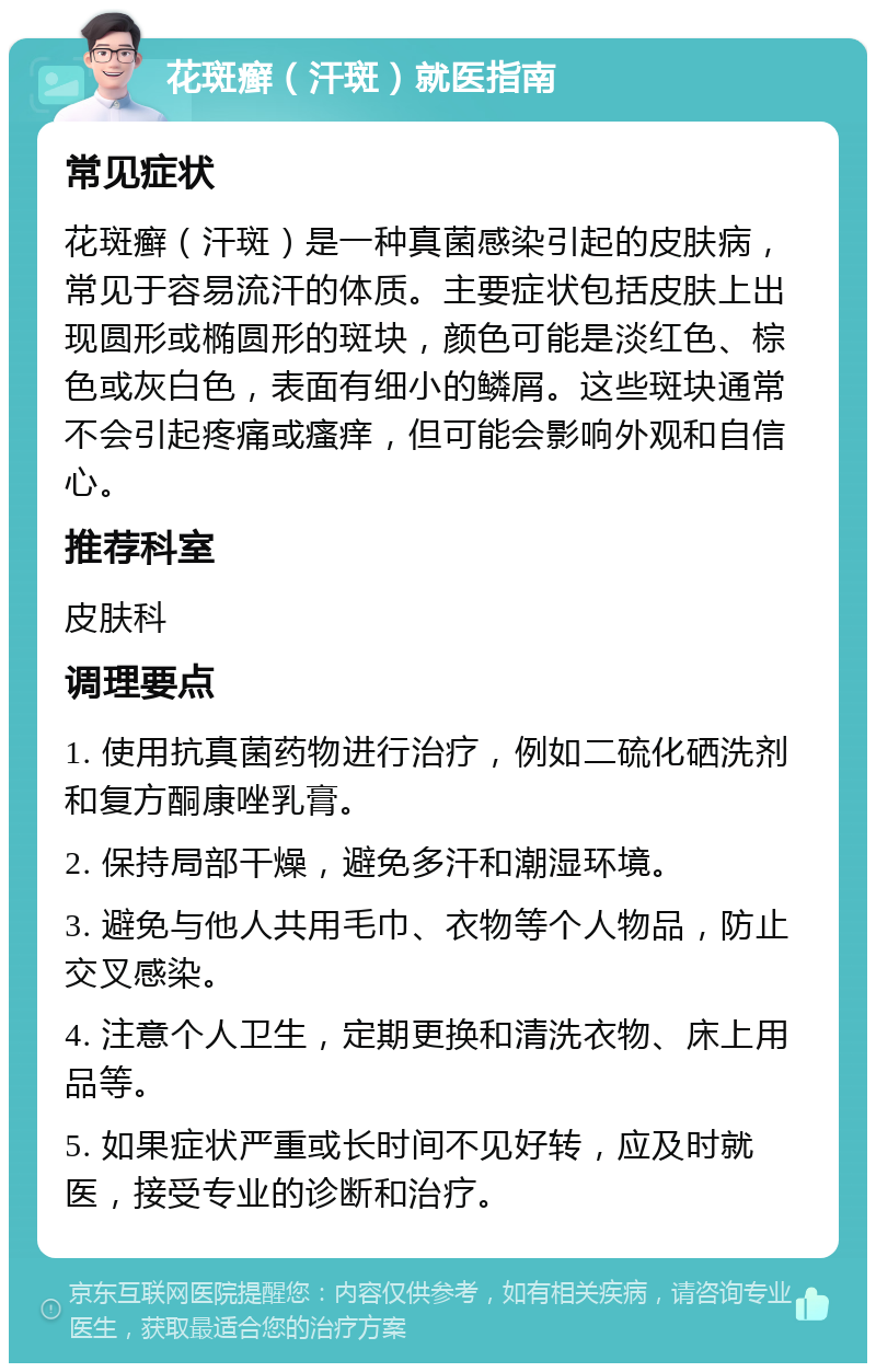 花斑癣（汗斑）就医指南 常见症状 花斑癣（汗斑）是一种真菌感染引起的皮肤病，常见于容易流汗的体质。主要症状包括皮肤上出现圆形或椭圆形的斑块，颜色可能是淡红色、棕色或灰白色，表面有细小的鳞屑。这些斑块通常不会引起疼痛或瘙痒，但可能会影响外观和自信心。 推荐科室 皮肤科 调理要点 1. 使用抗真菌药物进行治疗，例如二硫化硒洗剂和复方酮康唑乳膏。 2. 保持局部干燥，避免多汗和潮湿环境。 3. 避免与他人共用毛巾、衣物等个人物品，防止交叉感染。 4. 注意个人卫生，定期更换和清洗衣物、床上用品等。 5. 如果症状严重或长时间不见好转，应及时就医，接受专业的诊断和治疗。