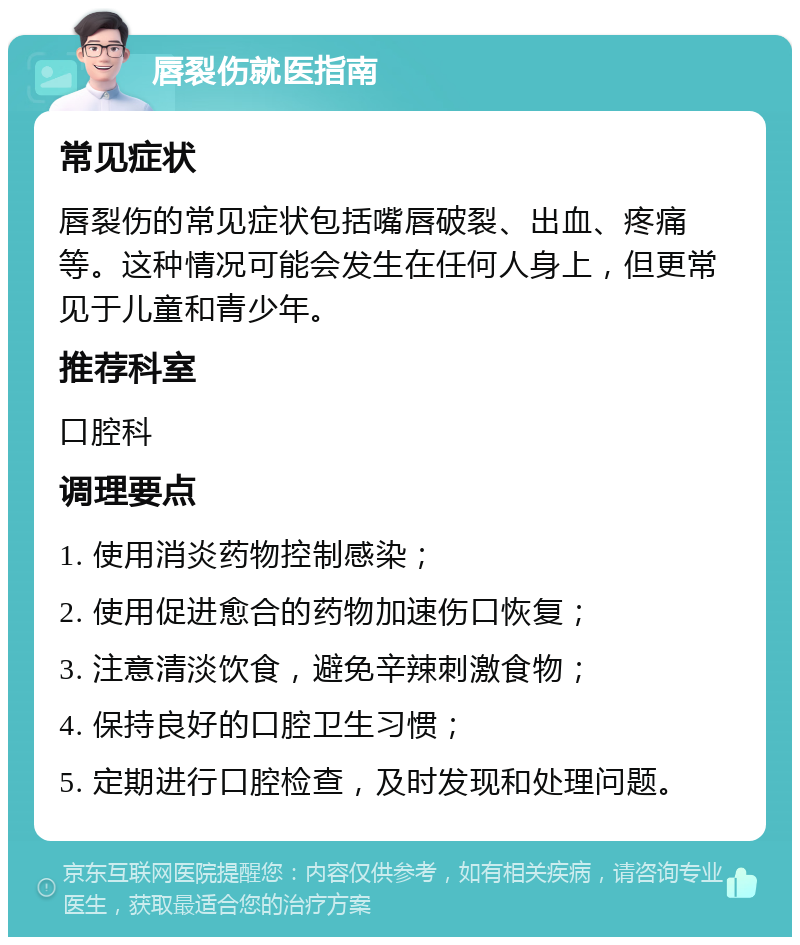 唇裂伤就医指南 常见症状 唇裂伤的常见症状包括嘴唇破裂、出血、疼痛等。这种情况可能会发生在任何人身上，但更常见于儿童和青少年。 推荐科室 口腔科 调理要点 1. 使用消炎药物控制感染； 2. 使用促进愈合的药物加速伤口恢复； 3. 注意清淡饮食，避免辛辣刺激食物； 4. 保持良好的口腔卫生习惯； 5. 定期进行口腔检查，及时发现和处理问题。