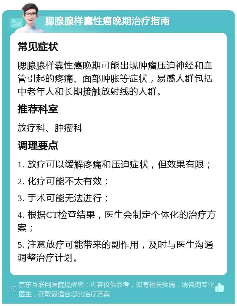 腮腺腺样囊性癌晚期治疗指南 常见症状 腮腺腺样囊性癌晚期可能出现肿瘤压迫神经和血管引起的疼痛、面部肿胀等症状，易感人群包括中老年人和长期接触放射线的人群。 推荐科室 放疗科、肿瘤科 调理要点 1. 放疗可以缓解疼痛和压迫症状，但效果有限； 2. 化疗可能不太有效； 3. 手术可能无法进行； 4. 根据CT检查结果，医生会制定个体化的治疗方案； 5. 注意放疗可能带来的副作用，及时与医生沟通调整治疗计划。