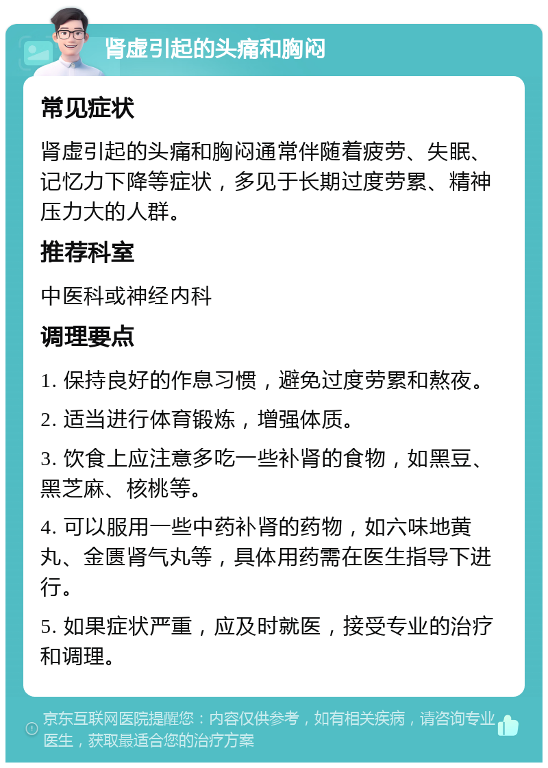 肾虚引起的头痛和胸闷 常见症状 肾虚引起的头痛和胸闷通常伴随着疲劳、失眠、记忆力下降等症状，多见于长期过度劳累、精神压力大的人群。 推荐科室 中医科或神经内科 调理要点 1. 保持良好的作息习惯，避免过度劳累和熬夜。 2. 适当进行体育锻炼，增强体质。 3. 饮食上应注意多吃一些补肾的食物，如黑豆、黑芝麻、核桃等。 4. 可以服用一些中药补肾的药物，如六味地黄丸、金匮肾气丸等，具体用药需在医生指导下进行。 5. 如果症状严重，应及时就医，接受专业的治疗和调理。