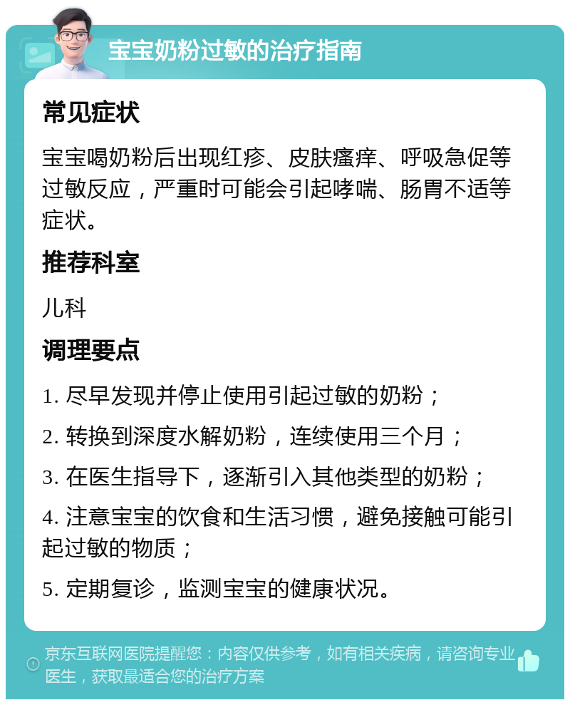 宝宝奶粉过敏的治疗指南 常见症状 宝宝喝奶粉后出现红疹、皮肤瘙痒、呼吸急促等过敏反应，严重时可能会引起哮喘、肠胃不适等症状。 推荐科室 儿科 调理要点 1. 尽早发现并停止使用引起过敏的奶粉； 2. 转换到深度水解奶粉，连续使用三个月； 3. 在医生指导下，逐渐引入其他类型的奶粉； 4. 注意宝宝的饮食和生活习惯，避免接触可能引起过敏的物质； 5. 定期复诊，监测宝宝的健康状况。