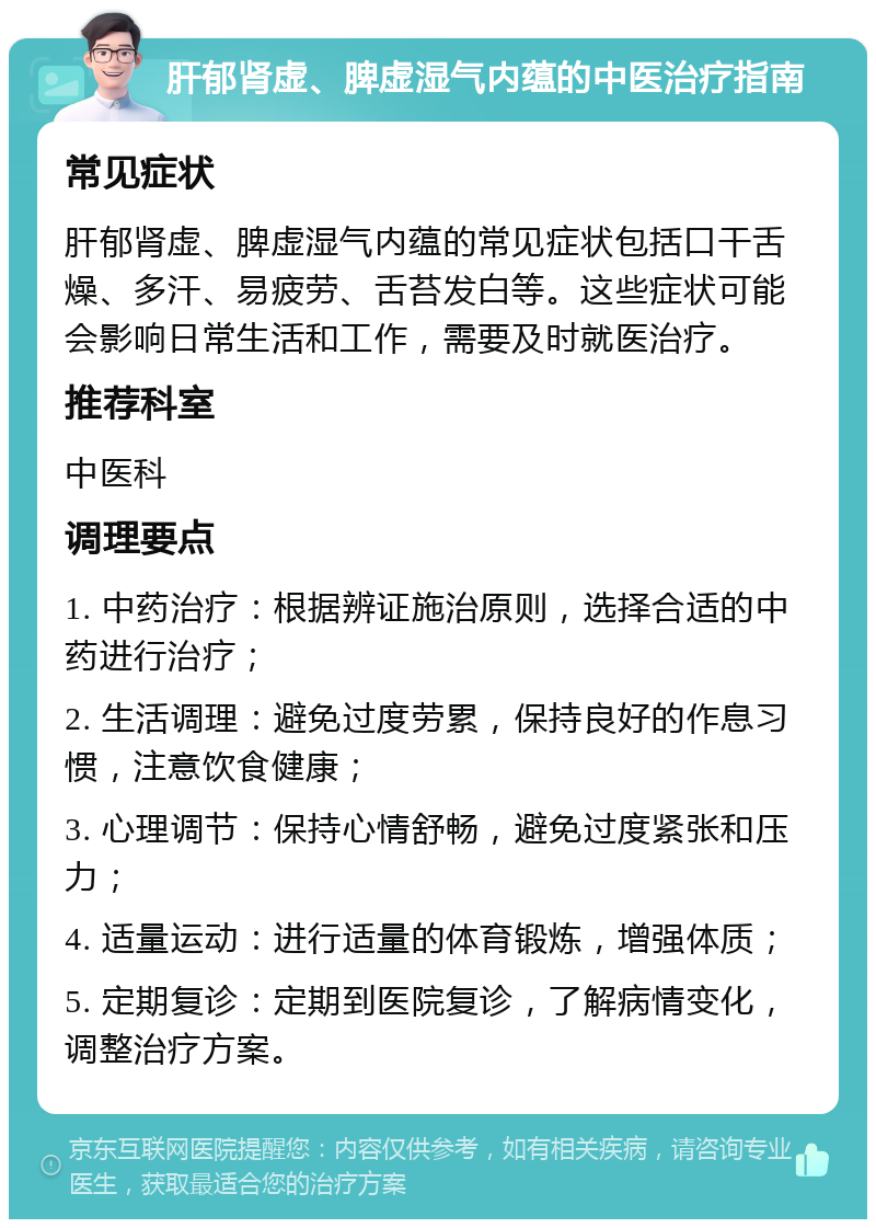 肝郁肾虚、脾虚湿气内蕴的中医治疗指南 常见症状 肝郁肾虚、脾虚湿气内蕴的常见症状包括口干舌燥、多汗、易疲劳、舌苔发白等。这些症状可能会影响日常生活和工作，需要及时就医治疗。 推荐科室 中医科 调理要点 1. 中药治疗：根据辨证施治原则，选择合适的中药进行治疗； 2. 生活调理：避免过度劳累，保持良好的作息习惯，注意饮食健康； 3. 心理调节：保持心情舒畅，避免过度紧张和压力； 4. 适量运动：进行适量的体育锻炼，增强体质； 5. 定期复诊：定期到医院复诊，了解病情变化，调整治疗方案。