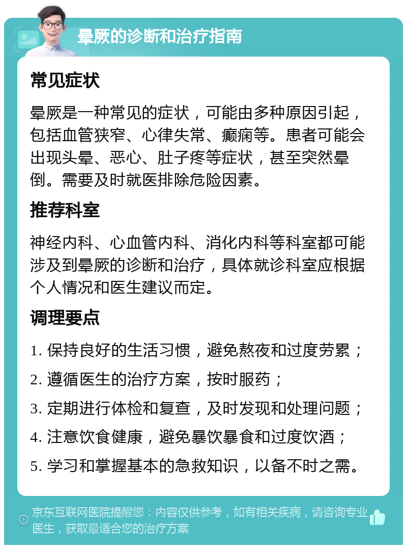 晕厥的诊断和治疗指南 常见症状 晕厥是一种常见的症状，可能由多种原因引起，包括血管狭窄、心律失常、癫痫等。患者可能会出现头晕、恶心、肚子疼等症状，甚至突然晕倒。需要及时就医排除危险因素。 推荐科室 神经内科、心血管内科、消化内科等科室都可能涉及到晕厥的诊断和治疗，具体就诊科室应根据个人情况和医生建议而定。 调理要点 1. 保持良好的生活习惯，避免熬夜和过度劳累； 2. 遵循医生的治疗方案，按时服药； 3. 定期进行体检和复查，及时发现和处理问题； 4. 注意饮食健康，避免暴饮暴食和过度饮酒； 5. 学习和掌握基本的急救知识，以备不时之需。