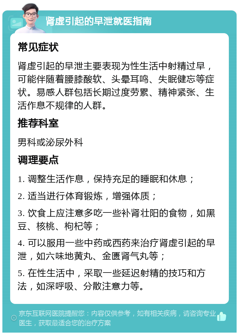 肾虚引起的早泄就医指南 常见症状 肾虚引起的早泄主要表现为性生活中射精过早，可能伴随着腰膝酸软、头晕耳鸣、失眠健忘等症状。易感人群包括长期过度劳累、精神紧张、生活作息不规律的人群。 推荐科室 男科或泌尿外科 调理要点 1. 调整生活作息，保持充足的睡眠和休息； 2. 适当进行体育锻炼，增强体质； 3. 饮食上应注意多吃一些补肾壮阳的食物，如黑豆、核桃、枸杞等； 4. 可以服用一些中药或西药来治疗肾虚引起的早泄，如六味地黄丸、金匮肾气丸等； 5. 在性生活中，采取一些延迟射精的技巧和方法，如深呼吸、分散注意力等。