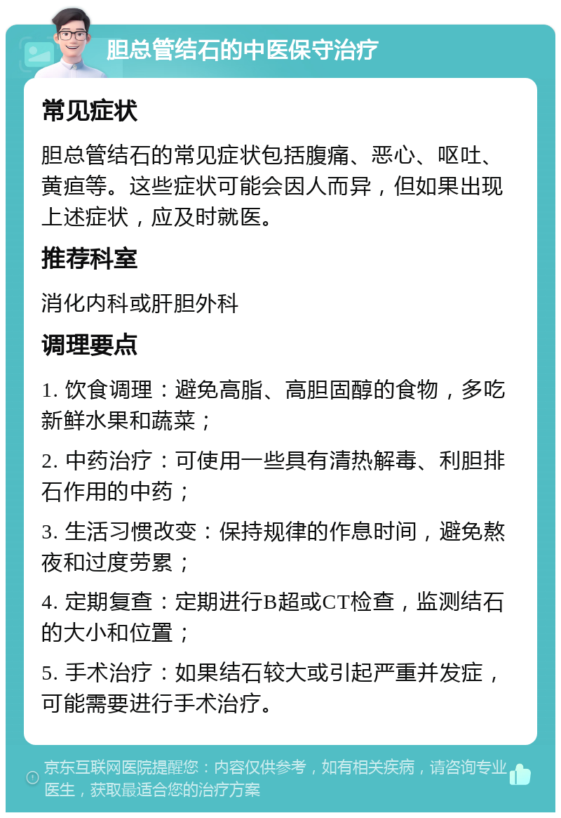 胆总管结石的中医保守治疗 常见症状 胆总管结石的常见症状包括腹痛、恶心、呕吐、黄疸等。这些症状可能会因人而异，但如果出现上述症状，应及时就医。 推荐科室 消化内科或肝胆外科 调理要点 1. 饮食调理：避免高脂、高胆固醇的食物，多吃新鲜水果和蔬菜； 2. 中药治疗：可使用一些具有清热解毒、利胆排石作用的中药； 3. 生活习惯改变：保持规律的作息时间，避免熬夜和过度劳累； 4. 定期复查：定期进行B超或CT检查，监测结石的大小和位置； 5. 手术治疗：如果结石较大或引起严重并发症，可能需要进行手术治疗。