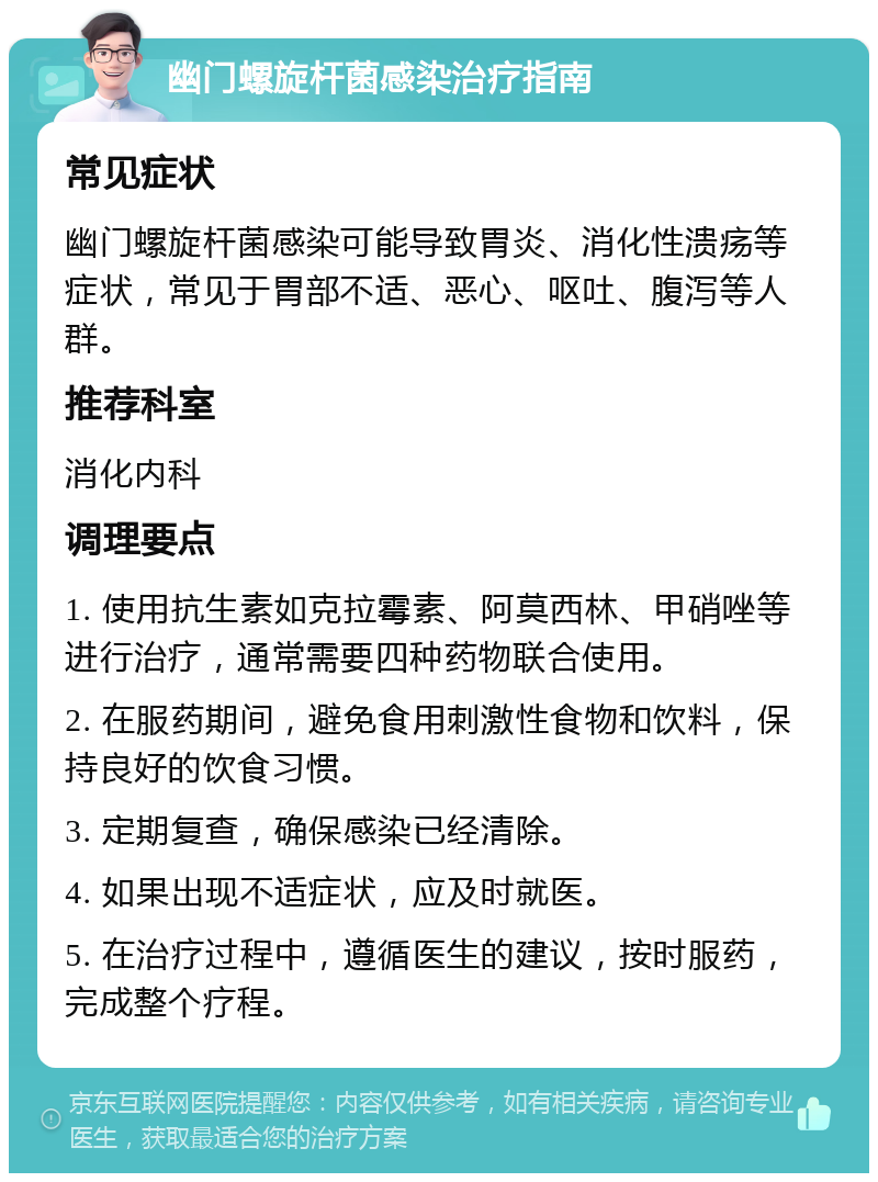 幽门螺旋杆菌感染治疗指南 常见症状 幽门螺旋杆菌感染可能导致胃炎、消化性溃疡等症状，常见于胃部不适、恶心、呕吐、腹泻等人群。 推荐科室 消化内科 调理要点 1. 使用抗生素如克拉霉素、阿莫西林、甲硝唑等进行治疗，通常需要四种药物联合使用。 2. 在服药期间，避免食用刺激性食物和饮料，保持良好的饮食习惯。 3. 定期复查，确保感染已经清除。 4. 如果出现不适症状，应及时就医。 5. 在治疗过程中，遵循医生的建议，按时服药，完成整个疗程。