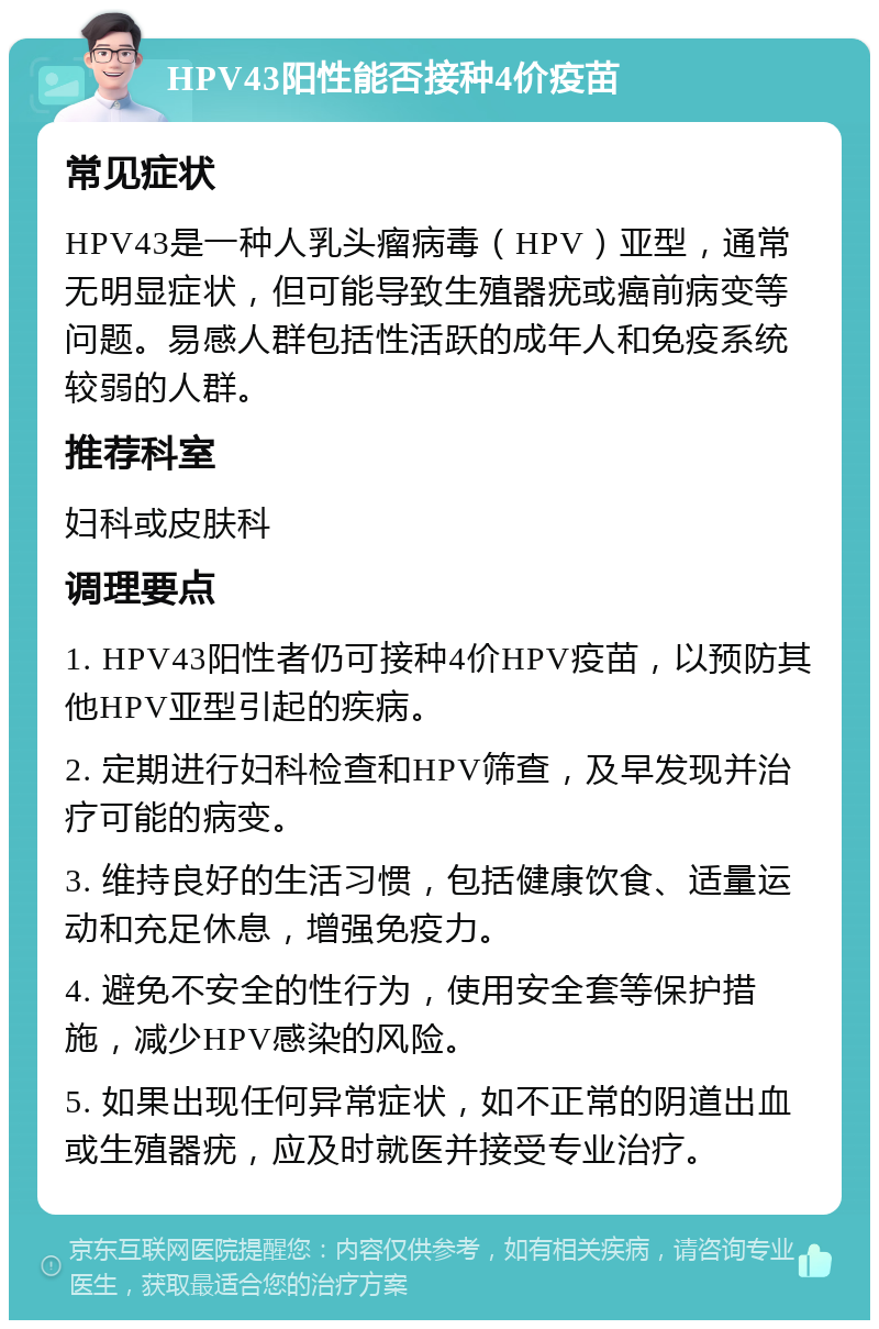 HPV43阳性能否接种4价疫苗 常见症状 HPV43是一种人乳头瘤病毒（HPV）亚型，通常无明显症状，但可能导致生殖器疣或癌前病变等问题。易感人群包括性活跃的成年人和免疫系统较弱的人群。 推荐科室 妇科或皮肤科 调理要点 1. HPV43阳性者仍可接种4价HPV疫苗，以预防其他HPV亚型引起的疾病。 2. 定期进行妇科检查和HPV筛查，及早发现并治疗可能的病变。 3. 维持良好的生活习惯，包括健康饮食、适量运动和充足休息，增强免疫力。 4. 避免不安全的性行为，使用安全套等保护措施，减少HPV感染的风险。 5. 如果出现任何异常症状，如不正常的阴道出血或生殖器疣，应及时就医并接受专业治疗。