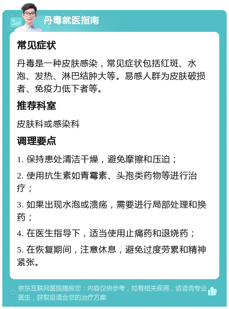 丹毒就医指南 常见症状 丹毒是一种皮肤感染，常见症状包括红斑、水泡、发热、淋巴结肿大等。易感人群为皮肤破损者、免疫力低下者等。 推荐科室 皮肤科或感染科 调理要点 1. 保持患处清洁干燥，避免摩擦和压迫； 2. 使用抗生素如青霉素、头孢类药物等进行治疗； 3. 如果出现水泡或溃疡，需要进行局部处理和换药； 4. 在医生指导下，适当使用止痛药和退烧药； 5. 在恢复期间，注意休息，避免过度劳累和精神紧张。