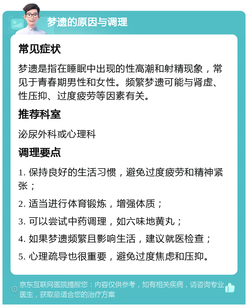 梦遗的原因与调理 常见症状 梦遗是指在睡眠中出现的性高潮和射精现象，常见于青春期男性和女性。频繁梦遗可能与肾虚、性压抑、过度疲劳等因素有关。 推荐科室 泌尿外科或心理科 调理要点 1. 保持良好的生活习惯，避免过度疲劳和精神紧张； 2. 适当进行体育锻炼，增强体质； 3. 可以尝试中药调理，如六味地黄丸； 4. 如果梦遗频繁且影响生活，建议就医检查； 5. 心理疏导也很重要，避免过度焦虑和压抑。