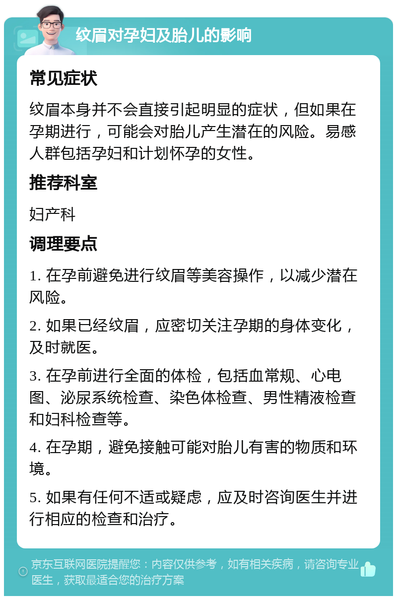 纹眉对孕妇及胎儿的影响 常见症状 纹眉本身并不会直接引起明显的症状，但如果在孕期进行，可能会对胎儿产生潜在的风险。易感人群包括孕妇和计划怀孕的女性。 推荐科室 妇产科 调理要点 1. 在孕前避免进行纹眉等美容操作，以减少潜在风险。 2. 如果已经纹眉，应密切关注孕期的身体变化，及时就医。 3. 在孕前进行全面的体检，包括血常规、心电图、泌尿系统检查、染色体检查、男性精液检查和妇科检查等。 4. 在孕期，避免接触可能对胎儿有害的物质和环境。 5. 如果有任何不适或疑虑，应及时咨询医生并进行相应的检查和治疗。