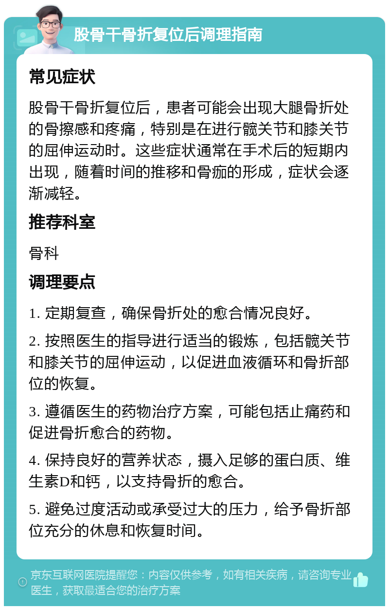 股骨干骨折复位后调理指南 常见症状 股骨干骨折复位后，患者可能会出现大腿骨折处的骨擦感和疼痛，特别是在进行髋关节和膝关节的屈伸运动时。这些症状通常在手术后的短期内出现，随着时间的推移和骨痂的形成，症状会逐渐减轻。 推荐科室 骨科 调理要点 1. 定期复查，确保骨折处的愈合情况良好。 2. 按照医生的指导进行适当的锻炼，包括髋关节和膝关节的屈伸运动，以促进血液循环和骨折部位的恢复。 3. 遵循医生的药物治疗方案，可能包括止痛药和促进骨折愈合的药物。 4. 保持良好的营养状态，摄入足够的蛋白质、维生素D和钙，以支持骨折的愈合。 5. 避免过度活动或承受过大的压力，给予骨折部位充分的休息和恢复时间。