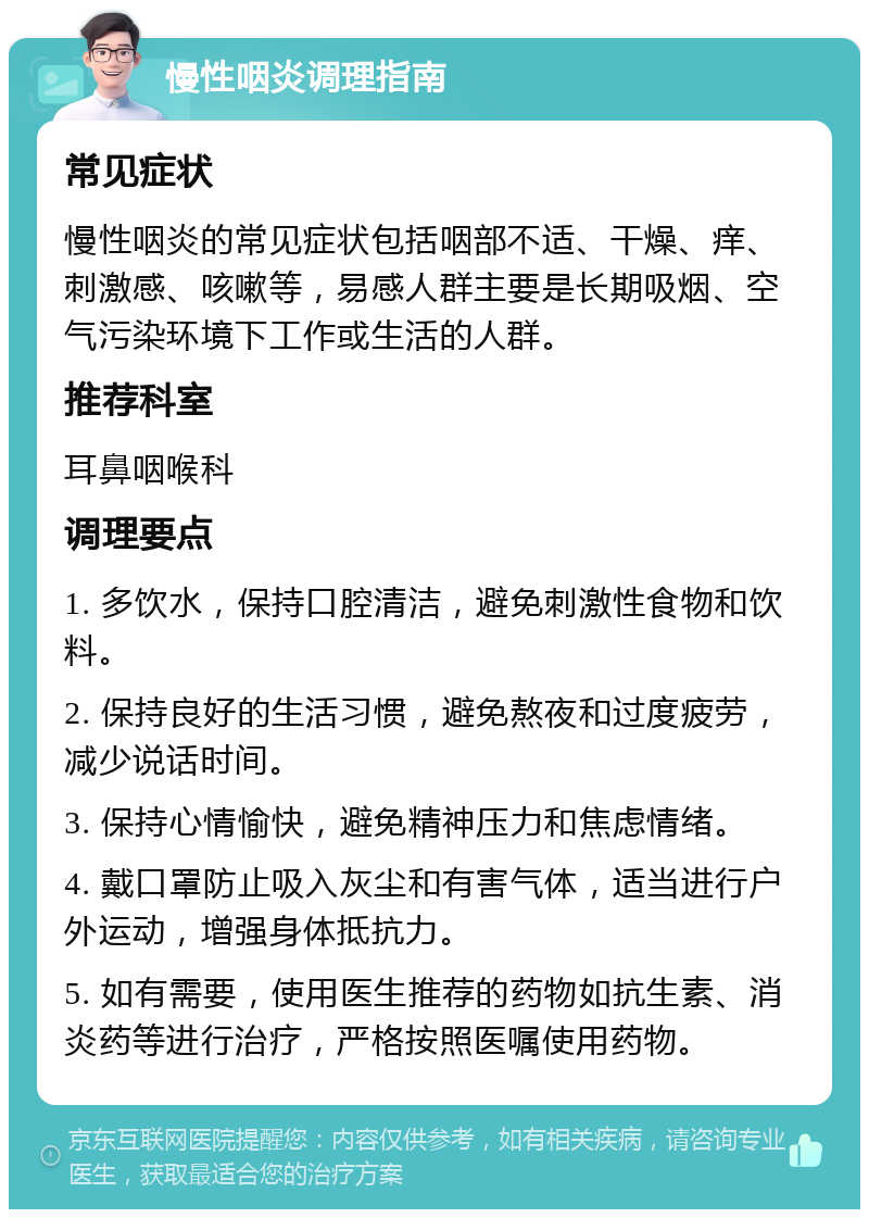 慢性咽炎调理指南 常见症状 慢性咽炎的常见症状包括咽部不适、干燥、痒、刺激感、咳嗽等，易感人群主要是长期吸烟、空气污染环境下工作或生活的人群。 推荐科室 耳鼻咽喉科 调理要点 1. 多饮水，保持口腔清洁，避免刺激性食物和饮料。 2. 保持良好的生活习惯，避免熬夜和过度疲劳，减少说话时间。 3. 保持心情愉快，避免精神压力和焦虑情绪。 4. 戴口罩防止吸入灰尘和有害气体，适当进行户外运动，增强身体抵抗力。 5. 如有需要，使用医生推荐的药物如抗生素、消炎药等进行治疗，严格按照医嘱使用药物。