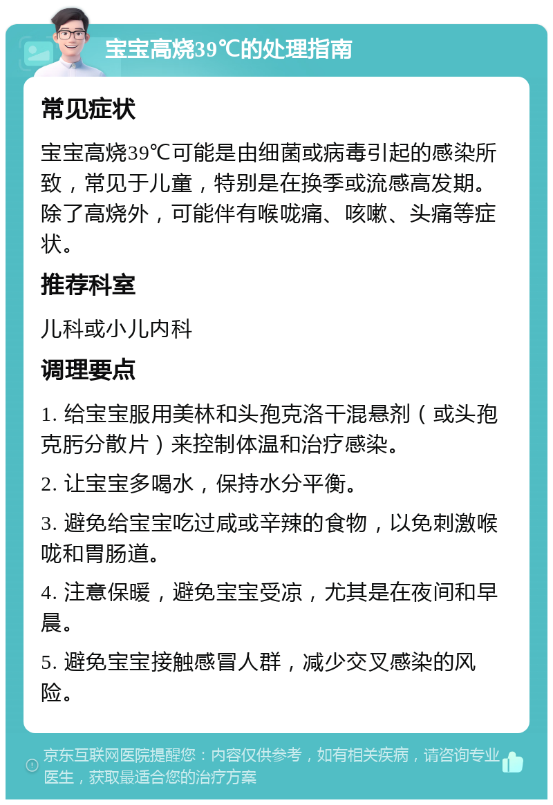 宝宝高烧39℃的处理指南 常见症状 宝宝高烧39℃可能是由细菌或病毒引起的感染所致，常见于儿童，特别是在换季或流感高发期。除了高烧外，可能伴有喉咙痛、咳嗽、头痛等症状。 推荐科室 儿科或小儿内科 调理要点 1. 给宝宝服用美林和头孢克洛干混悬剂（或头孢克肟分散片）来控制体温和治疗感染。 2. 让宝宝多喝水，保持水分平衡。 3. 避免给宝宝吃过咸或辛辣的食物，以免刺激喉咙和胃肠道。 4. 注意保暖，避免宝宝受凉，尤其是在夜间和早晨。 5. 避免宝宝接触感冒人群，减少交叉感染的风险。