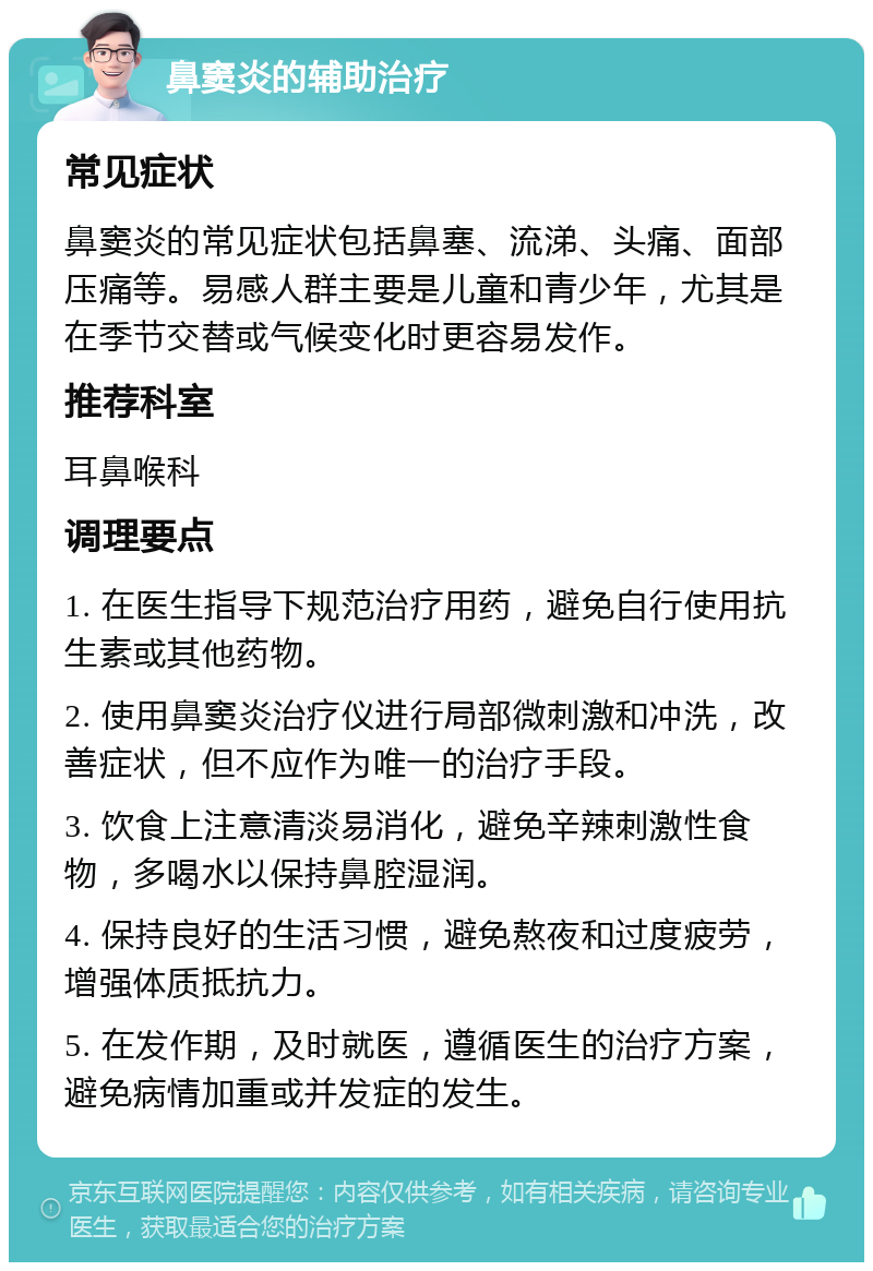 鼻窦炎的辅助治疗 常见症状 鼻窦炎的常见症状包括鼻塞、流涕、头痛、面部压痛等。易感人群主要是儿童和青少年，尤其是在季节交替或气候变化时更容易发作。 推荐科室 耳鼻喉科 调理要点 1. 在医生指导下规范治疗用药，避免自行使用抗生素或其他药物。 2. 使用鼻窦炎治疗仪进行局部微刺激和冲洗，改善症状，但不应作为唯一的治疗手段。 3. 饮食上注意清淡易消化，避免辛辣刺激性食物，多喝水以保持鼻腔湿润。 4. 保持良好的生活习惯，避免熬夜和过度疲劳，增强体质抵抗力。 5. 在发作期，及时就医，遵循医生的治疗方案，避免病情加重或并发症的发生。