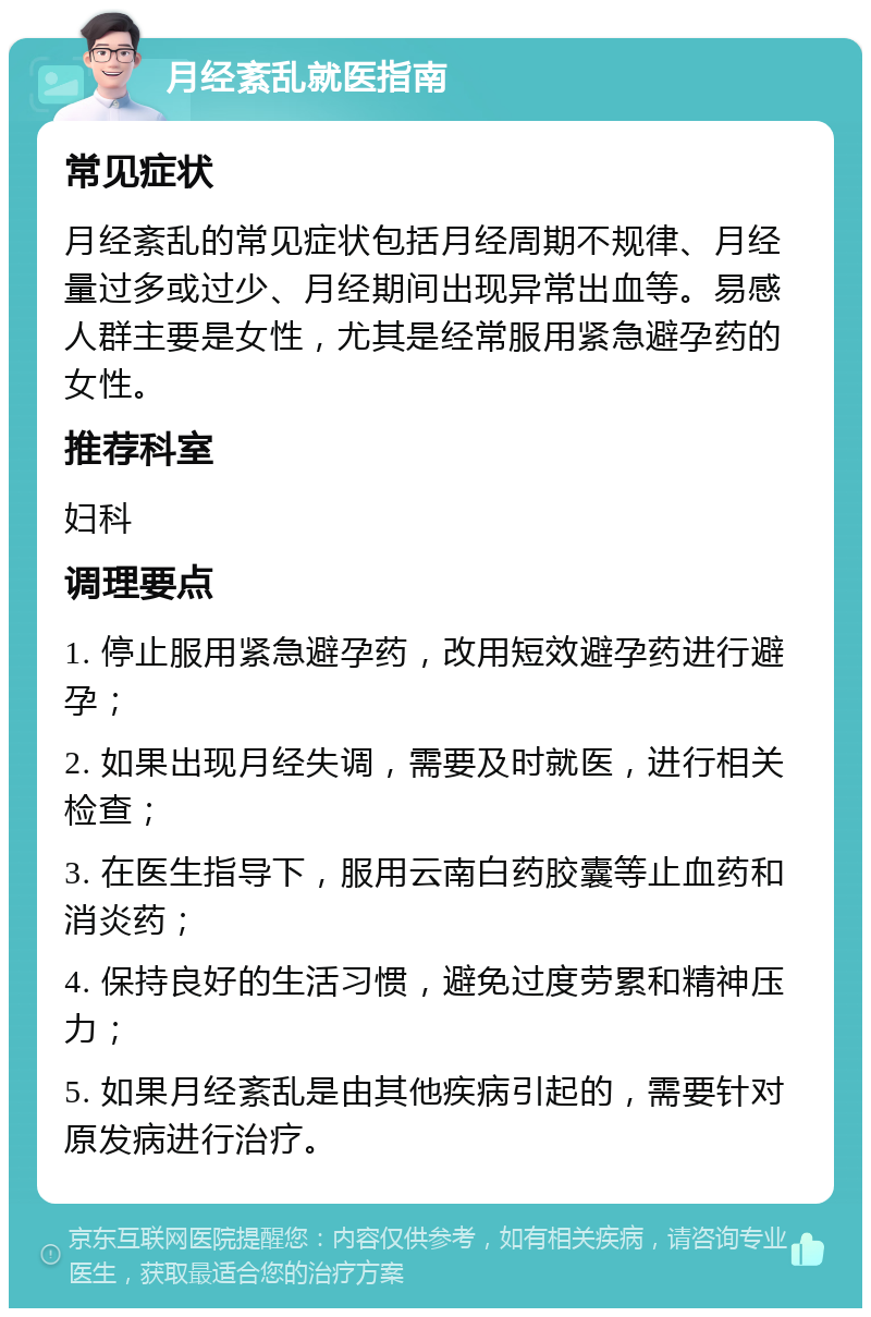 月经紊乱就医指南 常见症状 月经紊乱的常见症状包括月经周期不规律、月经量过多或过少、月经期间出现异常出血等。易感人群主要是女性，尤其是经常服用紧急避孕药的女性。 推荐科室 妇科 调理要点 1. 停止服用紧急避孕药，改用短效避孕药进行避孕； 2. 如果出现月经失调，需要及时就医，进行相关检查； 3. 在医生指导下，服用云南白药胶囊等止血药和消炎药； 4. 保持良好的生活习惯，避免过度劳累和精神压力； 5. 如果月经紊乱是由其他疾病引起的，需要针对原发病进行治疗。