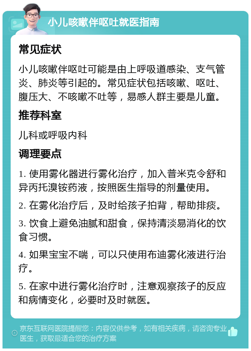 小儿咳嗽伴呕吐就医指南 常见症状 小儿咳嗽伴呕吐可能是由上呼吸道感染、支气管炎、肺炎等引起的。常见症状包括咳嗽、呕吐、腹压大、不咳嗽不吐等，易感人群主要是儿童。 推荐科室 儿科或呼吸内科 调理要点 1. 使用雾化器进行雾化治疗，加入普米克令舒和异丙托溴铵药液，按照医生指导的剂量使用。 2. 在雾化治疗后，及时给孩子拍背，帮助排痰。 3. 饮食上避免油腻和甜食，保持清淡易消化的饮食习惯。 4. 如果宝宝不喘，可以只使用布迪雾化液进行治疗。 5. 在家中进行雾化治疗时，注意观察孩子的反应和病情变化，必要时及时就医。