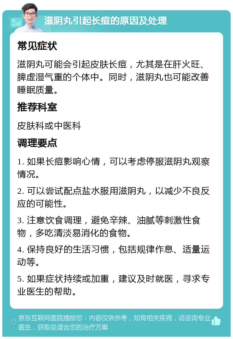 滋阴丸引起长痘的原因及处理 常见症状 滋阴丸可能会引起皮肤长痘，尤其是在肝火旺、脾虚湿气重的个体中。同时，滋阴丸也可能改善睡眠质量。 推荐科室 皮肤科或中医科 调理要点 1. 如果长痘影响心情，可以考虑停服滋阴丸观察情况。 2. 可以尝试配点盐水服用滋阴丸，以减少不良反应的可能性。 3. 注意饮食调理，避免辛辣、油腻等刺激性食物，多吃清淡易消化的食物。 4. 保持良好的生活习惯，包括规律作息、适量运动等。 5. 如果症状持续或加重，建议及时就医，寻求专业医生的帮助。