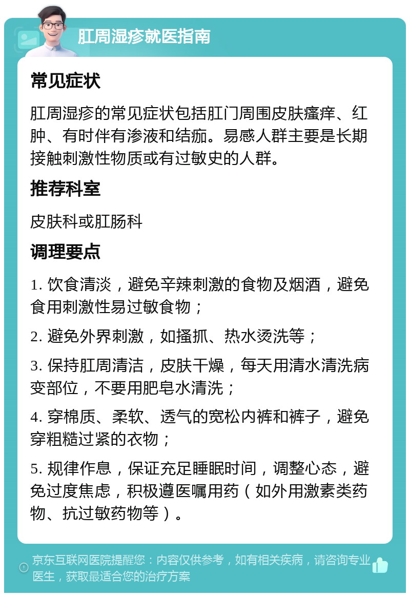 肛周湿疹就医指南 常见症状 肛周湿疹的常见症状包括肛门周围皮肤瘙痒、红肿、有时伴有渗液和结痂。易感人群主要是长期接触刺激性物质或有过敏史的人群。 推荐科室 皮肤科或肛肠科 调理要点 1. 饮食清淡，避免辛辣刺激的食物及烟酒，避免食用刺激性易过敏食物； 2. 避免外界刺激，如搔抓、热水烫洗等； 3. 保持肛周清洁，皮肤干燥，每天用清水清洗病变部位，不要用肥皂水清洗； 4. 穿棉质、柔软、透气的宽松内裤和裤子，避免穿粗糙过紧的衣物； 5. 规律作息，保证充足睡眠时间，调整心态，避免过度焦虑，积极遵医嘱用药（如外用激素类药物、抗过敏药物等）。