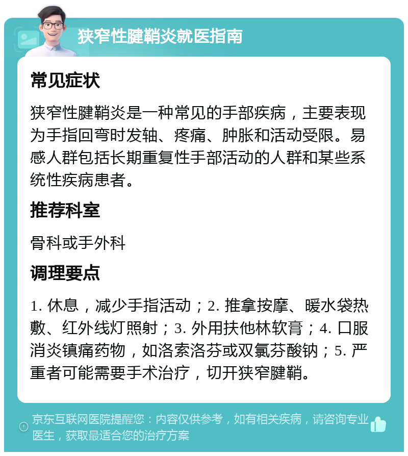 狭窄性腱鞘炎就医指南 常见症状 狭窄性腱鞘炎是一种常见的手部疾病，主要表现为手指回弯时发轴、疼痛、肿胀和活动受限。易感人群包括长期重复性手部活动的人群和某些系统性疾病患者。 推荐科室 骨科或手外科 调理要点 1. 休息，减少手指活动；2. 推拿按摩、暖水袋热敷、红外线灯照射；3. 外用扶他林软膏；4. 口服消炎镇痛药物，如洛索洛芬或双氯芬酸钠；5. 严重者可能需要手术治疗，切开狭窄腱鞘。