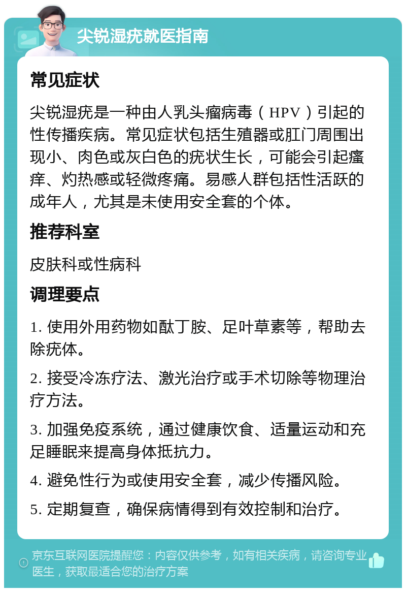 尖锐湿疣就医指南 常见症状 尖锐湿疣是一种由人乳头瘤病毒（HPV）引起的性传播疾病。常见症状包括生殖器或肛门周围出现小、肉色或灰白色的疣状生长，可能会引起瘙痒、灼热感或轻微疼痛。易感人群包括性活跃的成年人，尤其是未使用安全套的个体。 推荐科室 皮肤科或性病科 调理要点 1. 使用外用药物如酞丁胺、足叶草素等，帮助去除疣体。 2. 接受冷冻疗法、激光治疗或手术切除等物理治疗方法。 3. 加强免疫系统，通过健康饮食、适量运动和充足睡眠来提高身体抵抗力。 4. 避免性行为或使用安全套，减少传播风险。 5. 定期复查，确保病情得到有效控制和治疗。