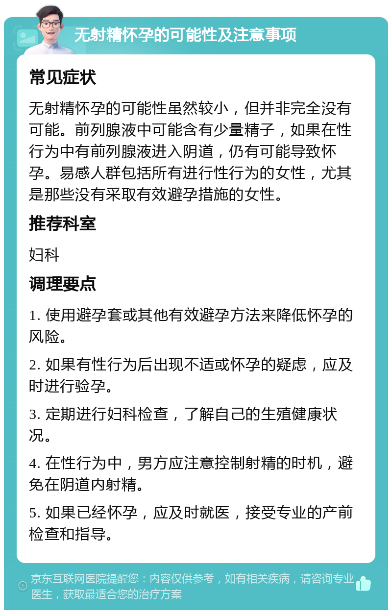 无射精怀孕的可能性及注意事项 常见症状 无射精怀孕的可能性虽然较小，但并非完全没有可能。前列腺液中可能含有少量精子，如果在性行为中有前列腺液进入阴道，仍有可能导致怀孕。易感人群包括所有进行性行为的女性，尤其是那些没有采取有效避孕措施的女性。 推荐科室 妇科 调理要点 1. 使用避孕套或其他有效避孕方法来降低怀孕的风险。 2. 如果有性行为后出现不适或怀孕的疑虑，应及时进行验孕。 3. 定期进行妇科检查，了解自己的生殖健康状况。 4. 在性行为中，男方应注意控制射精的时机，避免在阴道内射精。 5. 如果已经怀孕，应及时就医，接受专业的产前检查和指导。