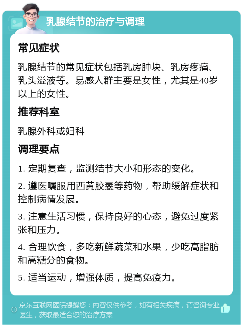 乳腺结节的治疗与调理 常见症状 乳腺结节的常见症状包括乳房肿块、乳房疼痛、乳头溢液等。易感人群主要是女性，尤其是40岁以上的女性。 推荐科室 乳腺外科或妇科 调理要点 1. 定期复查，监测结节大小和形态的变化。 2. 遵医嘱服用西黄胶囊等药物，帮助缓解症状和控制病情发展。 3. 注意生活习惯，保持良好的心态，避免过度紧张和压力。 4. 合理饮食，多吃新鲜蔬菜和水果，少吃高脂肪和高糖分的食物。 5. 适当运动，增强体质，提高免疫力。