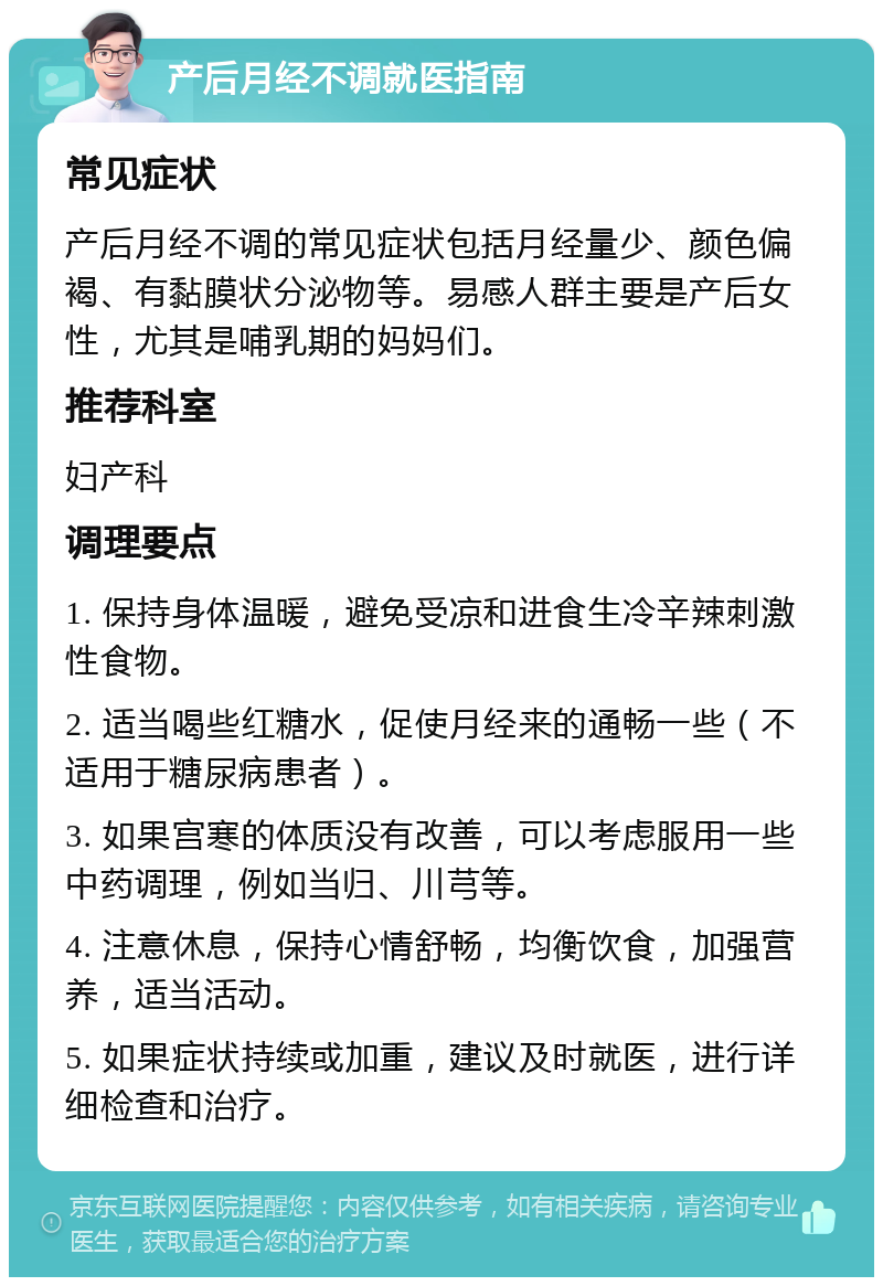 产后月经不调就医指南 常见症状 产后月经不调的常见症状包括月经量少、颜色偏褐、有黏膜状分泌物等。易感人群主要是产后女性，尤其是哺乳期的妈妈们。 推荐科室 妇产科 调理要点 1. 保持身体温暖，避免受凉和进食生冷辛辣刺激性食物。 2. 适当喝些红糖水，促使月经来的通畅一些（不适用于糖尿病患者）。 3. 如果宫寒的体质没有改善，可以考虑服用一些中药调理，例如当归、川芎等。 4. 注意休息，保持心情舒畅，均衡饮食，加强营养，适当活动。 5. 如果症状持续或加重，建议及时就医，进行详细检查和治疗。