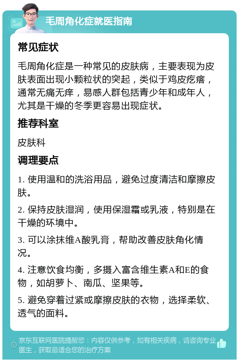 毛周角化症就医指南 常见症状 毛周角化症是一种常见的皮肤病，主要表现为皮肤表面出现小颗粒状的突起，类似于鸡皮疙瘩，通常无痛无痒，易感人群包括青少年和成年人，尤其是干燥的冬季更容易出现症状。 推荐科室 皮肤科 调理要点 1. 使用温和的洗浴用品，避免过度清洁和摩擦皮肤。 2. 保持皮肤湿润，使用保湿霜或乳液，特别是在干燥的环境中。 3. 可以涂抹维A酸乳膏，帮助改善皮肤角化情况。 4. 注意饮食均衡，多摄入富含维生素A和E的食物，如胡萝卜、南瓜、坚果等。 5. 避免穿着过紧或摩擦皮肤的衣物，选择柔软、透气的面料。