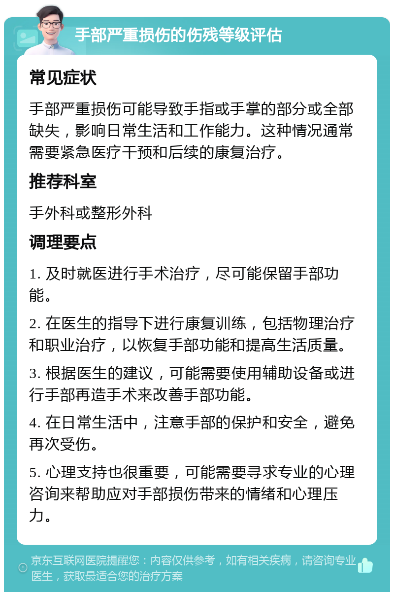 手部严重损伤的伤残等级评估 常见症状 手部严重损伤可能导致手指或手掌的部分或全部缺失，影响日常生活和工作能力。这种情况通常需要紧急医疗干预和后续的康复治疗。 推荐科室 手外科或整形外科 调理要点 1. 及时就医进行手术治疗，尽可能保留手部功能。 2. 在医生的指导下进行康复训练，包括物理治疗和职业治疗，以恢复手部功能和提高生活质量。 3. 根据医生的建议，可能需要使用辅助设备或进行手部再造手术来改善手部功能。 4. 在日常生活中，注意手部的保护和安全，避免再次受伤。 5. 心理支持也很重要，可能需要寻求专业的心理咨询来帮助应对手部损伤带来的情绪和心理压力。