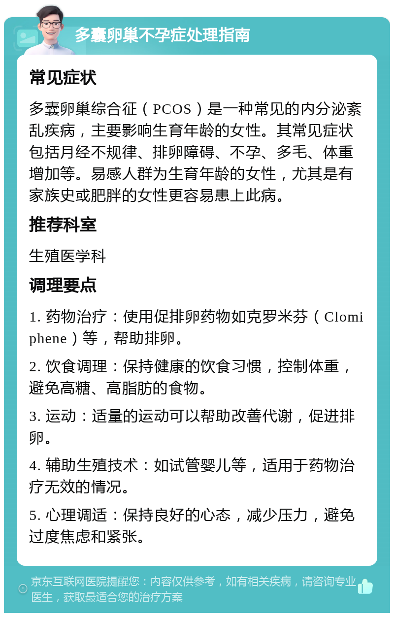 多囊卵巢不孕症处理指南 常见症状 多囊卵巢综合征（PCOS）是一种常见的内分泌紊乱疾病，主要影响生育年龄的女性。其常见症状包括月经不规律、排卵障碍、不孕、多毛、体重增加等。易感人群为生育年龄的女性，尤其是有家族史或肥胖的女性更容易患上此病。 推荐科室 生殖医学科 调理要点 1. 药物治疗：使用促排卵药物如克罗米芬（Clomiphene）等，帮助排卵。 2. 饮食调理：保持健康的饮食习惯，控制体重，避免高糖、高脂肪的食物。 3. 运动：适量的运动可以帮助改善代谢，促进排卵。 4. 辅助生殖技术：如试管婴儿等，适用于药物治疗无效的情况。 5. 心理调适：保持良好的心态，减少压力，避免过度焦虑和紧张。