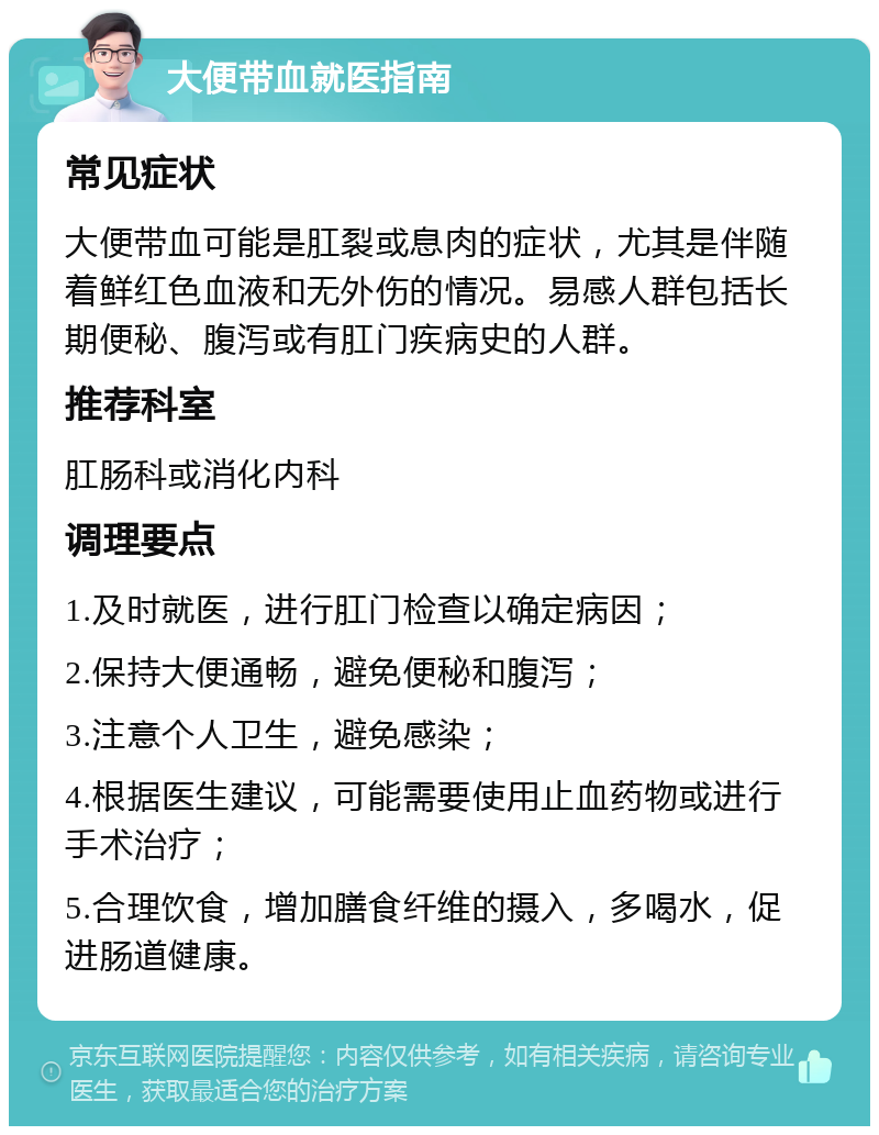 大便带血就医指南 常见症状 大便带血可能是肛裂或息肉的症状，尤其是伴随着鲜红色血液和无外伤的情况。易感人群包括长期便秘、腹泻或有肛门疾病史的人群。 推荐科室 肛肠科或消化内科 调理要点 1.及时就医，进行肛门检查以确定病因； 2.保持大便通畅，避免便秘和腹泻； 3.注意个人卫生，避免感染； 4.根据医生建议，可能需要使用止血药物或进行手术治疗； 5.合理饮食，增加膳食纤维的摄入，多喝水，促进肠道健康。