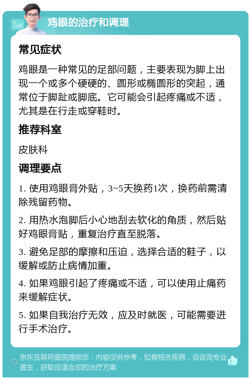 鸡眼的治疗和调理 常见症状 鸡眼是一种常见的足部问题，主要表现为脚上出现一个或多个硬硬的、圆形或椭圆形的突起，通常位于脚趾或脚底。它可能会引起疼痛或不适，尤其是在行走或穿鞋时。 推荐科室 皮肤科 调理要点 1. 使用鸡眼膏外贴，3~5天换药1次，换药前需清除残留药物。 2. 用热水泡脚后小心地刮去软化的角质，然后贴好鸡眼膏贴，重复治疗直至脱落。 3. 避免足部的摩擦和压迫，选择合适的鞋子，以缓解或防止病情加重。 4. 如果鸡眼引起了疼痛或不适，可以使用止痛药来缓解症状。 5. 如果自我治疗无效，应及时就医，可能需要进行手术治疗。