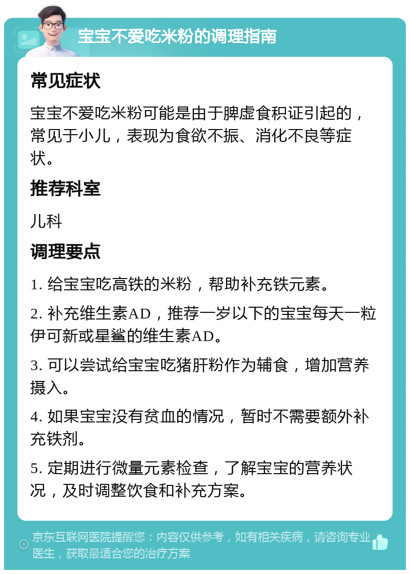 宝宝不爱吃米粉的调理指南 常见症状 宝宝不爱吃米粉可能是由于脾虚食积证引起的，常见于小儿，表现为食欲不振、消化不良等症状。 推荐科室 儿科 调理要点 1. 给宝宝吃高铁的米粉，帮助补充铁元素。 2. 补充维生素AD，推荐一岁以下的宝宝每天一粒伊可新或星鲨的维生素AD。 3. 可以尝试给宝宝吃猪肝粉作为辅食，增加营养摄入。 4. 如果宝宝没有贫血的情况，暂时不需要额外补充铁剂。 5. 定期进行微量元素检查，了解宝宝的营养状况，及时调整饮食和补充方案。