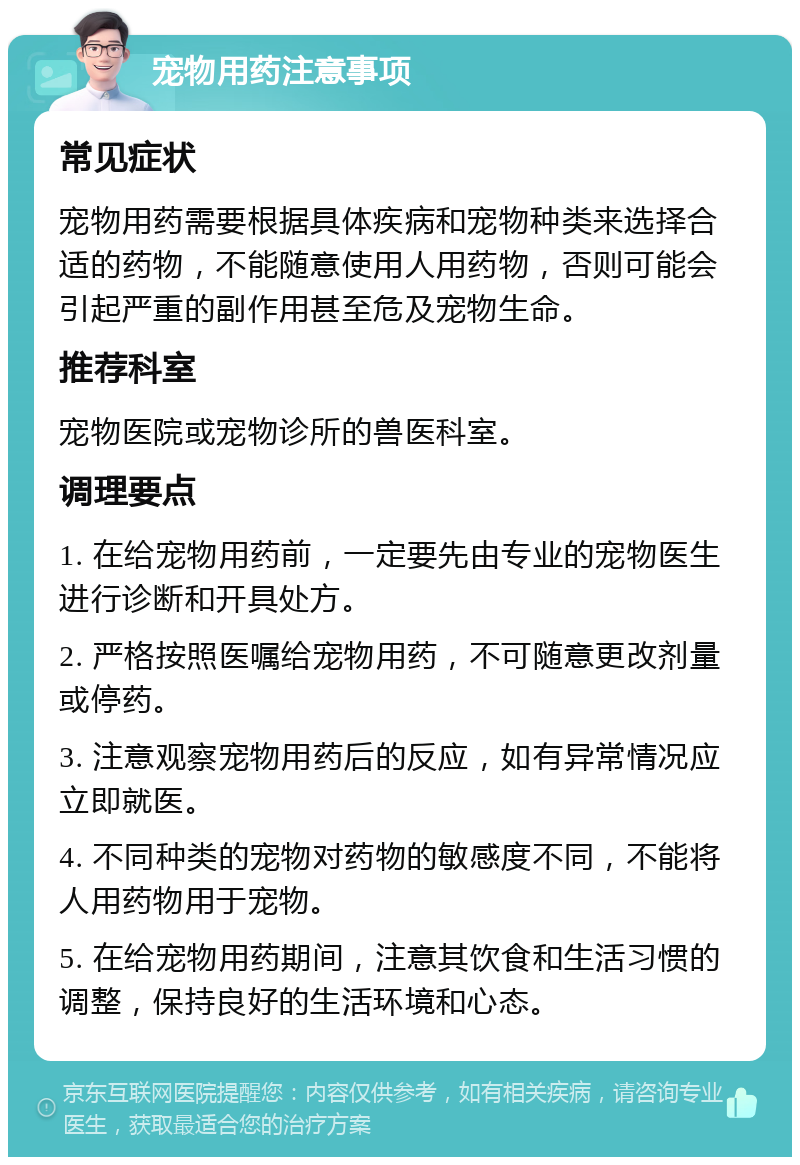 宠物用药注意事项 常见症状 宠物用药需要根据具体疾病和宠物种类来选择合适的药物，不能随意使用人用药物，否则可能会引起严重的副作用甚至危及宠物生命。 推荐科室 宠物医院或宠物诊所的兽医科室。 调理要点 1. 在给宠物用药前，一定要先由专业的宠物医生进行诊断和开具处方。 2. 严格按照医嘱给宠物用药，不可随意更改剂量或停药。 3. 注意观察宠物用药后的反应，如有异常情况应立即就医。 4. 不同种类的宠物对药物的敏感度不同，不能将人用药物用于宠物。 5. 在给宠物用药期间，注意其饮食和生活习惯的调整，保持良好的生活环境和心态。