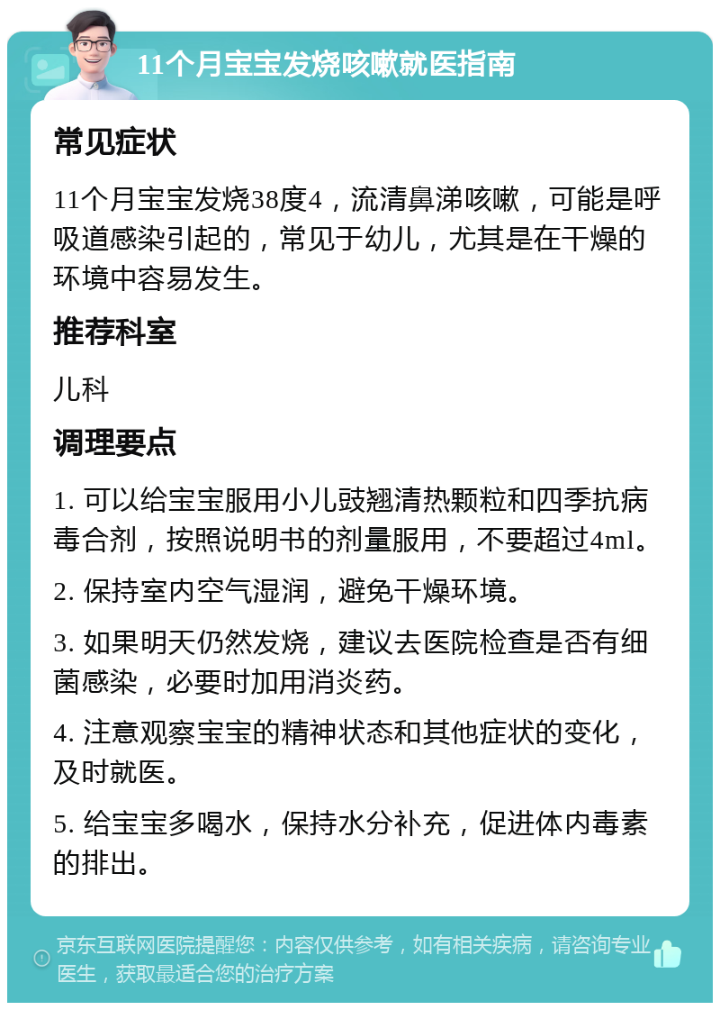 11个月宝宝发烧咳嗽就医指南 常见症状 11个月宝宝发烧38度4，流清鼻涕咳嗽，可能是呼吸道感染引起的，常见于幼儿，尤其是在干燥的环境中容易发生。 推荐科室 儿科 调理要点 1. 可以给宝宝服用小儿豉翘清热颗粒和四季抗病毒合剂，按照说明书的剂量服用，不要超过4ml。 2. 保持室内空气湿润，避免干燥环境。 3. 如果明天仍然发烧，建议去医院检查是否有细菌感染，必要时加用消炎药。 4. 注意观察宝宝的精神状态和其他症状的变化，及时就医。 5. 给宝宝多喝水，保持水分补充，促进体内毒素的排出。