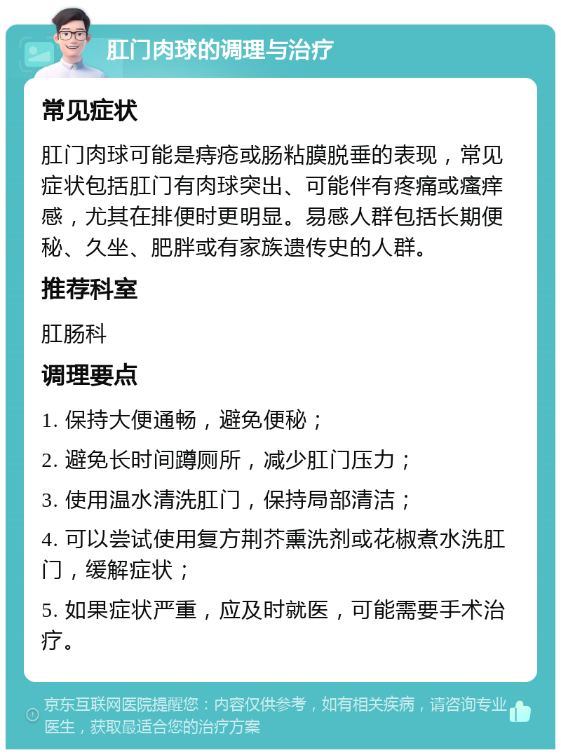 肛门肉球的调理与治疗 常见症状 肛门肉球可能是痔疮或肠粘膜脱垂的表现，常见症状包括肛门有肉球突出、可能伴有疼痛或瘙痒感，尤其在排便时更明显。易感人群包括长期便秘、久坐、肥胖或有家族遗传史的人群。 推荐科室 肛肠科 调理要点 1. 保持大便通畅，避免便秘； 2. 避免长时间蹲厕所，减少肛门压力； 3. 使用温水清洗肛门，保持局部清洁； 4. 可以尝试使用复方荆芥熏洗剂或花椒煮水洗肛门，缓解症状； 5. 如果症状严重，应及时就医，可能需要手术治疗。