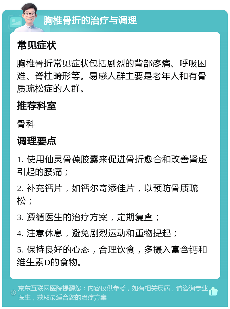 胸椎骨折的治疗与调理 常见症状 胸椎骨折常见症状包括剧烈的背部疼痛、呼吸困难、脊柱畸形等。易感人群主要是老年人和有骨质疏松症的人群。 推荐科室 骨科 调理要点 1. 使用仙灵骨葆胶囊来促进骨折愈合和改善肾虚引起的腰痛； 2. 补充钙片，如钙尔奇添佳片，以预防骨质疏松； 3. 遵循医生的治疗方案，定期复查； 4. 注意休息，避免剧烈运动和重物提起； 5. 保持良好的心态，合理饮食，多摄入富含钙和维生素D的食物。